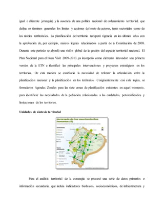 igual o diferente jerarquía) y la ausencia de una política nacional de ordenamiento territorial, que
defina en términos generales los límites y acciones del resto de actores, tanto sectoriales como de
los niveles territoriales. La planificación del territorio recuperó vigencia en los últimos años con
la aprobación de, por ejemplo, marcos legales relacionados a partir de la Constitución de 2008.
Durante este periodo se abordó una visión global de la gestión del espacio territorial nacional. El
Plan Nacional para el Buen Vivir 2009-2013, ya incorporó como elemento innovador una primera
versión de la ETN e identificó las principales intervenciones y proyectos estratégicos en los
territorios. De esta manera se estableció la necesidad de reforzar la articulación entre la
planificación nacional y la planificación en los territorios. Congruentemente con esta lógica, se
formularon Agendas Zonales para las siete zonas de planificación existentes en aquel momento,
para identificar las necesidades de la población relacionadas a las cualidades, potencialidades y
limitaciones de los territorios.
Unidades de síntesis territorial
Para el análisis territorial de la estrategia se procesó una serie de datos primarios e
información secundaria, que incluía indicadores biofísicos, socioeconómicos, de infraestructura y
 