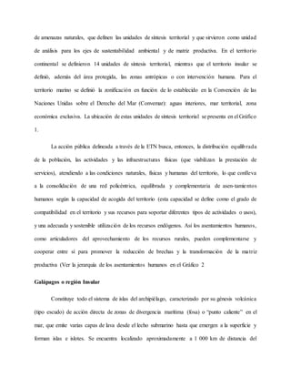 de amenazas naturales, que definen las unidades de síntesis territorial y que sirvieron como unidad
de análisis para los ejes de sustentabilidad ambiental y de matriz productiva. En el territorio
continental se definieron 14 unidades de síntesis territorial, mientras que el territorio insular se
definió, además del área protegida, las zonas antrópicas o con intervención humana. Para el
territorio marino se definió la zonificación en función de lo establecido en la Convención de las
Naciones Unidas sobre el Derecho del Mar (Convemar): aguas interiores, mar territorial, zona
económica exclusiva. La ubicación de estas unidades de síntesis territorial se presenta en el Gráfico
1.
La acción pública delineada a través de la ETN busca, entonces, la distribución equilibrada
de la población, las actividades y las infraestructuras físicas (que viabilizan la prestación de
servicios), atendiendo a las condiciones naturales, físicas y humanas del territorio, lo que conlleva
a la consolidación de una red policéntrica, equilibrada y complementaria de asen-tamientos
humanos según la capacidad de acogida del territorio (esta capacidad se define como el grado de
compatibilidad en el territorio y sus recursos para soportar diferentes tipos de actividades o usos),
y una adecuada y sostenible utilización de los recursos endógenos. Así los asentamientos humanos,
como articuladores del aprovechamiento de los recursos rurales, pueden complementarse y
cooperar entre sí para promover la reducción de brechas y la transformación de la matriz
productiva (Ver la jerarquía de los asentamientos humanos en el Gráfico 2
Galápagos o región Insular
Constituye todo el sistema de islas del archipiélago, caracterizado por su génesis volcánica
(tipo escudo) de acción directa de zonas de divergencia marítima (fosa) o “punto caliente” en el
mar, que emite varias capas de lava desde el lecho submarino hasta que emergen a la superficie y
forman islas e islotes. Se encuentra localizado aproximadamente a 1 000 km de distancia del
 
