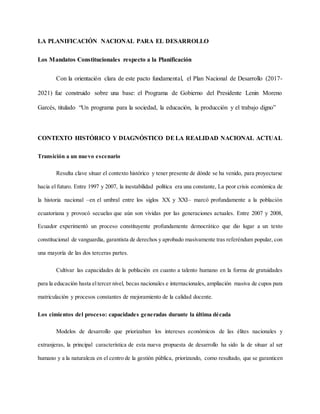 LA PLANIFICACIÓN NACIONAL PARA EL DESARROLLO
Los Mandatos Constitucionales respecto a la Planificación
Con la orientación clara de este pacto fundamental, el Plan Nacional de Desarrollo (2017-
2021) fue construido sobre una base: el Programa de Gobierno del Presidente Lenin Moreno
Garcés, titulado “Un programa para la sociedad, la educación, la producción y el trabajo digno”
CONTEXTO HISTÓRICO Y DIAGNÓSTICO DELA REALIDAD NACIONAL ACTUAL
Transición a un nuevo escenario
Resulta clave situar el contexto histórico y tener presente de dónde se ha venido, para proyectarse
hacia el futuro. Entre 1997 y 2007, la inestabilidad política era una constante, La peor crisis económica de
la historia nacional –en el umbral entre los siglos XX y XXI– marcó profundamente a la población
ecuatoriana y provocó secuelas que aún son vividas por las generaciones actuales. Entre 2007 y 2008,
Ecuador experimentó un proceso constituyente profundamente democrático que dio lugar a un texto
constitucional de vanguardia, garantista de derechos y aprobado masivamente tras referéndum popular, con
una mayoría de las dos terceras partes.
Cultivar las capacidades de la población en cuanto a talento humano en la forma de gratuidades
para la educación hasta eltercer nivel, becas nacionales e internacionales, ampliación masiva de cupos para
matriculación y procesos constantes de mejoramiento de la calidad docente.
Los cimientos del proceso: capacidades generadas durante la última década
Modelos de desarrollo que priorizaban los intereses económicos de las élites nacionales y
extranjeras, la principal característica de esta nueva propuesta de desarrollo ha sido la de situar al ser
humano y a la naturaleza en el centro de la gestión pública, priorizando, como resultado, que se garanticen
 