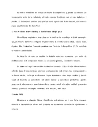 Se trata de profundizar los avances en materia de cumplimiento y garantía de derechos y la
incorporación activa de la ciudadanía, abriendo espacios de diálogo cada vez más inclusivos y
plurales. Es fundamental enfatizar en el principio de no regresividad de los derechos, con la mirada
puesta en el horizonte del Buen Vivir.
El Plan Nacional de Desarrollo y la planificación a largo plazo
El establecer propósitos a largo plazo en la planificación contribuye a definir estrategias
que, en el futuro, permitirán configurar progresivamente la sociedad que se anhela. De este modo,
el primer Plan Nacional de Desarrollo posicionó una Estrategia de Largo Plazo (ELP), un trabajo
no realizado anteriormente.
La intención de esto era cambiar la limitada estructura económica, por medio de
modificaciones en la composición relativa de los sectores primario, secundario y terciario.
La Visión de Largo Plazo del Plan Nacional de Desarrollo 2017- 2021 ha sido encaminada
sobre las líneas de estas versiones anteriores y se fundamenta en la primera fase correspondiente a
la década anterior, en la que se alcanzaron logros importantes como mayor equidad y justicia
social, el desarrollo de capacidades del talento humano y capacidades productivas, grandes
proyectos de infraestructura para el desarrollo en cuanto a salud, educación, vialidad, generación
eléctrica, y servicios con amplia cobertura a nivel nacional, entre otros.
Ecuador 2030
El acceso a la educación básica y bachillerato será universal en el país. Se ha propuesto
erradicar la discriminación en esta área y ampliar las modalidades de educación especializada e
inclusiva.
 