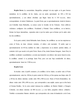 Región Sierra La característica fisiográfica principal de esta región es la gran barrera
montañosa de la cordillera de los Andes, con un ancho aproximado de 100 a 150 km
aproximadamente, y con alturas absolutas que llegan hasta los 6 310 m.s.n.m., altura
correspondiente al volcán Chimborazo. La parte Norte, que va aproximadamente desde la frontera
con Colombia hasta Riobamba, se conoce como la Avenida de los Volcanes. Estos edificios
volcánicos configuran dos cordilleras: Occidental y Oriental. Estas cordilleras, en su interior,
forman las hoyas interandinas, separadas entre sí por los nudos que se forman por la unión entre
las dos cordilleras.
En la parte central, desde Riobamba hasta Zaruma, las cordilleras no son tan majestuosas
como al Norte, no tiene volcanes recientes, el relieve está suavizado. El ancho aquí es
aproximadamente de 40 km, también los valles y depresiones en su interior pierden nitidez, al
contrario de lo que sucede en la parte Norte. Hacia el Sur, desde Zaruma-Saraguro, hasta Perú, la
cordillera occidental va perdiéndose y se nota una transición con relieves más suaves hacia la costa;
la cordillera oriental sí se prolonga hasta Perú, pero con una baja considerable de altura,
aproximadamente hasta los 2 500 m.s.n.m.
Región Costa
Se localiza entre el perfil costanero y la cordillera de los Andes; su ancho varía al Norte
aproximadamente entre los 100 km, la parte central de 180 km y al Sur apenas una franja entre 20
y 40 km; las alturas máximas oscilan entre 500 y 800 m.s.n.m. Hacia el Norte (Esmeraldas), las
alturas varían entre 200 y 600 m.s.n.m., que corresponden a una amplia cuenca que se abre hacia
el Océano Pacífico. En la costa central destacan las cordilleras de Mache Chindul y Chongón
Colonche, con alturas máximas de 800 m.s.n.m. y, a sus lados, pequeños relieves colinados.
También se encuentran llanuras aluviales que corresponden a las zonas de inundación en la Costa.
 