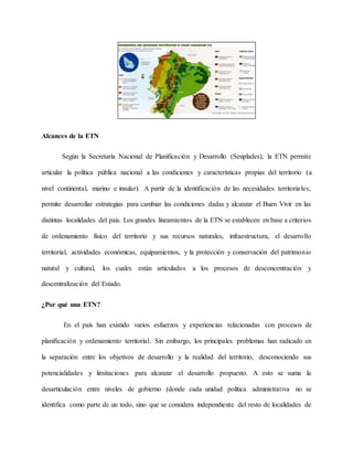 Alcances de la ETN
Según la Secretaría Nacional de Planificación y Desarrollo (Senplades), la ETN permite
articular la política pública nacional a las condiciones y características propias del territorio (a
nivel continental, marino e insular). A partir de la identificación de las necesidades territoriales,
permite desarrollar estrategias para cambiar las condiciones dadas y alcanzar el Buen Vivir en las
distintas localidades del país. Los grandes lineamientos de la ETN se establecen en base a criterios
de ordenamiento físico del territorio y sus recursos naturales, infraestructura, el desarrollo
territorial, actividades económicas, equipamientos, y la protección y conservación del patrimonio
natural y cultural, los cuales están articulados a los procesos de desconcentración y
descentralización del Estado.
¿Por qué una ETN?
En el país han existido varios esfuerzos y experiencias relacionadas con procesos de
planificación y ordenamiento territorial. Sin embargo, los principales problemas han radicado en
la separación entre los objetivos de desarrollo y la realidad del territorio, desconociendo sus
potencialidades y limitaciones para alcanzar el desarrollo propuesto. A esto se suma la
desarticulación entre niveles de gobierno (donde cada unidad política administrativa no se
identifica como parte de un todo, sino que se considera independiente del resto de localidades de
 