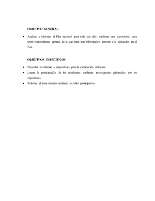 OBJETIVO GENERAL
 Analizar e informar el Plan nacional para toda una vida mediante una exposición, para
tener conocimiento general de lo que trata esta información entorno a la educación en el
País.
OBJETIVOS ESPECÍFICOS
 Presentar un informe y diapositivas para la explicación del tema.
 Lograr la participación de los estudiantes mediante interrogantes planteadas por los
expositores.
 Reforzar el tema tratado mediante un taller participativo
 