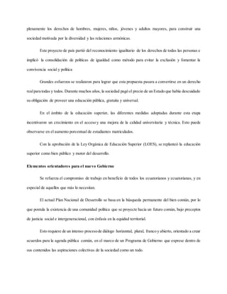plenamente los derechos de hombres, mujeres, niños, jóvenes y adultos mayores, para construir una
sociedad motivada por la diversidad y las relaciones armónicas.
Este proyecto de país partió del reconocimiento igualitario de los derechos de todas las personas e
implicó la consolidación de políticas de igualdad como método para evitar la exclusión y fomentar la
convivencia social y política
Grandes esfuerzos se realizaron para lograr que esta propuesta pasara a convertirse en un derecho
realpara todas y todos. Durante muchos años, la sociedad pagó el precio de un Estado que había descuidado
su obligación de proveer una educación pública, gratuita y universal.
En el ámbito de la educación superior, las diferentes medidas adoptadas durante esta etapa
incentivaron un crecimiento en el acceso y una mejora de la calidad universitaria y técnica. Esto puede
observarse en el aumento porcentual de estudiantes matriculados.
Con la aprobación de la Ley Orgánica de Educación Superior (LOES), se replanteó la educación
superior como bien público y motor del desarrollo.
Elementos orientadores para el nuevo Gobierno
Se refuerza el compromiso de trabajo en beneficio de todos los ecuatorianos y ecuatorianas, y en
especial de aquellos que más lo necesitan.
El actual Plan Nacional de Desarrollo se basa en la búsqueda permanente del bien común, por lo
que postula la existencia de una comunidad política que se proyecte hacia un futuro común, bajo preceptos
de justicia social e intergeneracional, con énfasis en la equidad territorial.
Esto requiere de un intenso procesode diálogo horizontal, plural, franco y abierto, orientado a crear
acuerdos para la agenda pública común, en el marco de un Programa de Gobierno que exprese dentro de
sus contenidos las aspiraciones colectivas de la sociedad como un todo.
 
