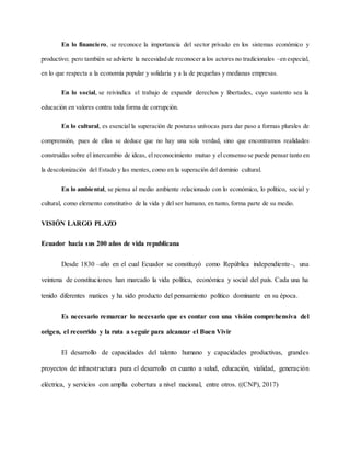 En lo financiero, se reconoce la importancia del sector privado en los sistemas económico y
productivo; pero también se advierte la necesidad de reconocer a los actores no tradicionales –en especial,
en lo que respecta a la economía popular y solidaria y a la de pequeñas y medianas empresas.
En lo social, se reivindica el trabajo de expandir derechos y libertades, cuyo sustento sea la
educación en valores contra toda forma de corrupción.
En lo cultural, es esencial la superación de posturas unívocas para dar paso a formas plurales de
comprensión, pues de ellas se deduce que no hay una sola verdad, sino que encontramos realidades
construidas sobre el intercambio de ideas, el reconocimiento mutuo y el consenso se puede pensar tanto en
la descolonización del Estado y las mentes, como en la superación del dominio cultural.
En lo ambiental, se piensa al medio ambiente relacionado con lo económico, lo político, social y
cultural, como elemento constitutivo de la vida y del ser humano, en tanto, forma parte de su medio.
VISIÓN LARGO PLAZO
Ecuador hacia sus 200 años de vida republicana
Desde 1830 –año en el cual Ecuador se constituyó como República independiente–, una
veintena de constituciones han marcado la vida política, económica y social del país. Cada una ha
tenido diferentes matices y ha sido producto del pensamiento político dominante en su época.
Es necesario remarcar lo necesario que es contar con una visión comprehensiva del
origen, el recorrido y la ruta a seguir para alcanzar el Buen Vivir
El desarrollo de capacidades del talento humano y capacidades productivas, grandes
proyectos de infraestructura para el desarrollo en cuanto a salud, educación, vialidad, generación
eléctrica, y servicios con amplia cobertura a nivel nacional, entre otros. ((CNP), 2017)
 