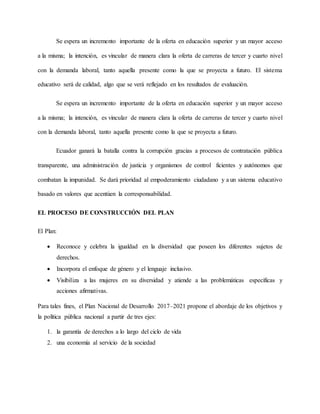 Se espera un incremento importante de la oferta en educación superior y un mayor acceso
a la misma; la intención, es vincular de manera clara la oferta de carreras de tercer y cuarto nivel
con la demanda laboral, tanto aquella presente como la que se proyecta a futuro. El sistema
educativo será de calidad, algo que se verá reflejado en los resultados de evaluación.
Se espera un incremento importante de la oferta en educación superior y un mayor acceso
a la misma; la intención, es vincular de manera clara la oferta de carreras de tercer y cuarto nivel
con la demanda laboral, tanto aquella presente como la que se proyecta a futuro.
Ecuador ganará la batalla contra la corrupción gracias a procesos de contratación pública
transparente, una administración de justicia y organismos de control ficientes y autónomos que
combatan la impunidad. Se dará prioridad al empoderamiento ciudadano y a un sistema educativo
basado en valores que acentúen la corresponsabilidad.
EL PROCESO DE CONSTRUCCIÓN DEL PLAN
El Plan:
 Reconoce y celebra la igualdad en la diversidad que poseen los diferentes sujetos de
derechos.
 Incorpora el enfoque de género y el lenguaje inclusivo.
 Visibiliza a las mujeres en su diversidad y atiende a las problemáticas específicas y
acciones afirmativas.
Para tales fines, el Plan Nacional de Desarrollo 2017–2021 propone el abordaje de los objetivos y
la política pública nacional a partir de tres ejes:
1. la garantía de derechos a lo largo del ciclo de vida
2. una economía al servicio de la sociedad
 