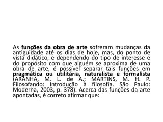 As funções da obra de arte sofreram mudanças da
antiguidade até os dias de hoje, mas, do ponto de
vista didático, e dependendo do tipo de interesse e
do propósito com que alguém se aproxima de uma
obra de arte, é possível separar tais funções em
pragmática ou utilitária, naturalista e formalista
(ARANHA, M. L. de A.; MARTINS, M. H. P.
Filosofando: Introdução à filosofia. São Paulo:
Moderna, 2003, p. 378). Acerca das funções da arte
apontadas, é correto afirmar que:
 