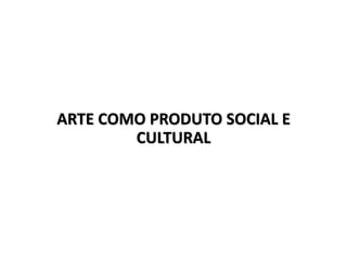 ARTE COMO PRODUTO SOCIAL E
CULTURAL
 
