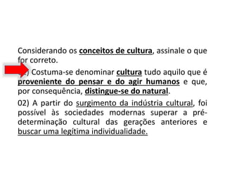 Considerando os conceitos de cultura, assinale o que
for correto.
01) Costuma-se denominar cultura tudo aquilo que é
proveniente do pensar e do agir humanos e que,
por consequência, distingue-se do natural.
02) A partir do surgimento da indústria cultural, foi
possível às sociedades modernas superar a pré-
determinação cultural das gerações anteriores e
buscar uma legítima individualidade.
 