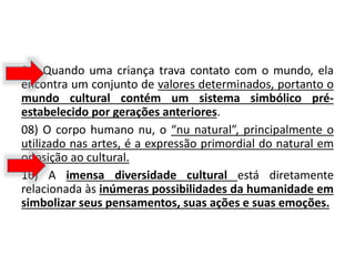 04) Quando uma criança trava contato com o mundo, ela
encontra um conjunto de valores determinados, portanto o
mundo cultural contém um sistema simbólico pré-
estabelecido por gerações anteriores.
08) O corpo humano nu, o “nu natural”, principalmente o
utilizado nas artes, é a expressão primordial do natural em
oposição ao cultural.
16) A imensa diversidade cultural está diretamente
relacionada às inúmeras possibilidades da humanidade em
simbolizar seus pensamentos, suas ações e suas emoções.
 