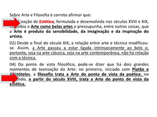 Sobre Arte e Filosofia é correto afirmar que:
01) A noção de Estética, formulada e desenvolvida nos séculos XVIII e XIX,
concebia a Arte como belas artes e pressupunha, entre outras coisas, que
a Arte é produto da sensibilidade, da imaginação e da inspiração do
artista.
02) Desde o final do século XIX, a relação entre arte e técnica modificou-
se. Assim, a Arte passou a estar ligada intrinsecamente ao belo e,
portanto, seja na arte clássica, seja na arte contemporânea, não há relação
com a técnica.
04) Do ponto de vista filosófico, pode-se dizer que há dois grandes
momentos de teorização da Arte: no primeiro, iniciado com Platão e
Aristóteles, a filosofia trata a Arte do ponto de vista da poética; no
segundo, a partir do século XVIII, trata a Arte do ponto de vista da
estética.
 