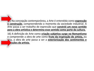 08) Na concepção contemporânea, a Arte é entendida como expressão
e construção, compreendendo o momento da sociedade industrial. A
Arte passa a ser trabalho de expressão que constrói um novo sentido
para a obra artística e determina esse sentido como parte da cultura.
16) A definição de Arte como criação subjetiva surge no Romantismo
e compreende a obra de arte como fruto da inspiração do artista, ou
seja, a obra de arte passa a ser a exteriorização dos sentimentos e
emoções do artista.
 
