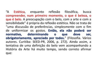 “A Estética, enquanto reflexão filosófica, busca
compreender, num primeiro momento, o que é beleza, o
que é belo. A preocupação com o belo, com a arte e com a
sensibilidade” é própria da reflexão estética. Não se trata de
“uma discussão de preferências, simplesmente com o fim
de uniformizar os gostos. Então, ela não poderá ser
normativa, determinando o que deve ser,
obrigatoriamente, apreciado por todos.” (Filosofia. Vários
autores. Curitiba: SEED-PR, 2006, p. 272). Ainda assim, a
tentativa de uma definição do belo vem acompanhando a
História da Arte há muito tempo, sendo correto afirmar
que:
 
