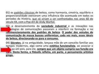 01) os padrões clássicos de beleza, como harmonia, simetria, equilíbrio e
proporcionalidade exerceram uma influência tão acentuada em todos os
períodos da História, que só viriam a ser confrontados nos anos 60 do
século XX, com a Pop Art de Andy Warhol.
02) o desenvolvimento da sociedade industrial e as inovações nas
tecnologias de comunicações passaram a interferir na formação e no
redimensionamento dos padrões de beleza. O poder dos veículos de
comunicação de massa buscou uniformizar, cada vez mais, esses ideais
de beleza, direcionando-os para o consumo.
04) Sócrates, já na antiguidade, lançava mão de um conceito familiar aos
tempos modernos, algo como uma estética funcionalista, ao associar o
belo ao útil pois, para ele, sempre que um objeto cumpria sua função era
belo. Desta forma, o filósofo refletia, em parte, o pensamento artístico
grego.
 