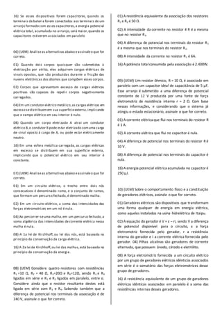 16) Se esses dispositivos forem capacitores, quando os
terminais da bateria forem conectados aos terminais de um
arranjo formado com esses capacitores,a energia potencial
elétrica total, acumulada no arranjo,será maior,quando os
capacitores estiverem associados em paralelo
06) (UEM) Analiseas alternativas abaixo eassinaleo que for
correto.
01) Quando dois corpos quaisquer são submetidos à
eletrização por atrito, eles adquirem cargas elétricas de
sinais opostos, que são produzidas durante a fricção das
nuvens eletrônicas dos átomos que compõem esses corpos.
02) Corpos que apresentam excesso de cargas elétricas
positivas são capazes de repelir corpos negativamente
carregados.
04) Em um condutor elétrico metálico,as cargaselétricas em
excesso sedistribuemem sua superfícieexterna,implicando
que o campo elétrico em seu interior é nulo.
08) Quando um corpo eletrizado A atrai um condutor
elétrico B,o condutor B pode estar eletrizado comuma carga
de sinal oposto à carga de A, ou pode estar eletricamente
neutro.
16) Em uma esfera metálica carregada, as cargas elétricas
em excesso se distribuem em sua superfície externa,
implicando que o potencial elétrico em seu interior é
constante.
07) (UEM) Analiseas alternativas abaixo eassinaleo que for
correto.
01) Em um circuito elétrico, o trecho entre dois nós
consecutivos é denominado ramo, e o conjunto de ramos,
que formam um percurso fechado, é denominado malha.
02) Em um circuito elétrico, a soma das intensidades das
forças eletromotrizes em um nó é nula.
04) Ao percorrer-seuma malha,em um percurso fechado,a
soma algébrica das intensidades de corrente elétrica nessa
malha é nula.
08) A 1a lei de Kirchhoff, ou lei dos nós, está baseada no
princípio da conservação da carga elétrica.
16) A 2a lei de Kirchhoff,ou lei das malhas,está baseada no
princípio da conservação da energia.
08) (UEM) Considere quatro resistores com resistências
R1 =10 Ω, R2 = 40 Ω, R3=20Ω e R4=12Ω, sendo R3 e R4
ligados em série e R1 e R2 ligados em paralelo, entre si.
Considere ainda que o resistor resultante destes está
ligado em série com R3 e R4. Sabendo também que a
diferença de potencial nos terminais da associação é de
240 V, assinale o que for correto.
01) A resistência equivalente da associação dos resistores
R1 e R2 é 50 Ω.
02) A intensidade da corrente no resistor 4 R é a mesma
que no resistor R3.
04) A diferença de potencial nos terminais do resistor R1
é a mesma que nos terminais do resistor R2.
08) A intensidade da corrente no resistor R1 é 6A.
16) A potência totalconsumida pela associação é2.400W.
09) (UEM) Um resistor ôhmico, R = 10 Ω, é associado em
paralelo com um capacitor ideal de capacitância de 5 µF.
Esse arranjo é submetido a uma diferença de potencial
constante de 12 V produzida por uma fonte de força
eletromotriz de resistência interna r = 2 Ω. Com base
nessas informações, e considerando que o sistema já
atingiu o estado estacionário, assinale o que for correto.
01) A corrente elétrica que flui nos terminais do resistor R
é 1 A.
02) A corrente elétrica que flui no capacitor é nula.
04) A diferença de potencial nos terminais do resistor R é
10 V.
08) A diferença de potencial nos terminais do capacitor é
nula.
16) A energia potencial elétrica acumulada no capacitoré
250 µJ.
10) (UEM) Sobre o comportamento físico e a constituição
de geradores elétricos, assinale o que for correto.
01) Geradores elétricos são dispositivos que transformam
uma forma qualquer de energia em energia elétrica,
como aqueles instalados na usina hidrelétrica de Itaipu.
02) A equação do gerador é V = ε – ri, sendo V a diferença
de potencial disponível para o circuito, ε a força
eletromotriz fornecida pelo gerador, r a resistência
interna do gerador e i a corrente elétrica fornecida pelo
gerador. 04) Pilhas alcalinas são geradores de corrente
alternada, que possuem ânodo, cátodo e eletrólito.
08) A força eletromotriz fornecida a um circuito elétrico
por um grupo de geradores elétricos idênticos associados
em série é o somatório das forças eletromotrizes desse
grupo de geradores.
16) A resistência equivalente de um grupo de geradores
elétricos idênticos associados em paralelo é a soma das
resistências internas desses geradores.
 