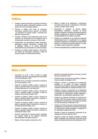 100
Plan Nacional de Desarrollo 2017-2021-Toda una Vida
Políticas
7.1	 Fortalecer el sistema democrático y garantizar el derecho a
la participación política, participación ciudadana y control
social en el ciclo de las políticas públicas.
7.2	 Promover el diálogo como forma de convivencia
democrática, mecanismo para la solución de conflictos
y la generación de acuerdos locales y nacionales para
afianzar la cohesión social.
7.3	 Fomentar y fortalecer la auto-organización social, la vida
asociativa y la construcción de una ciudadanía activa y
corresponsable, que valore y promueva el bien común.
7.4	 Institucionalizar una administración pública democrática,
participativa, incluyente, intercultural y orientada hacia
la ciudadanía, basada en un servicio meritocrático
profesionalizado que se desempeñe en condiciones dignas.
7.5	 Consolidar una gestión estatal eficiente y democrática,
que impulse las capacidades ciudadanas e integre las
acciones sociales en la administración pública.
7.6	 Mejorar la calidad de las regulaciones y simplificación
de trámites para aumentar su efectividad en el bienestar
económico, político social y cultural.
7.7	 Democratizar la prestación de servicios públicos
territorializados, sostenibles y efectivos, de manera
equitativa e incluyente, con énfasis en los grupos de atención
prioritaria y poblaciones en situación de vulnerabilidad, en
corresponsabilidad entre el Estado y la sociedad.
7.8	 Fortalecer las capacidades de los Gobiernos Autónomos
Descentralizados para el cumplimiento de los objetivos
nacionales, la gestión de sus competencias, la sostenibilidad
financiera y la prestación de servicios públicos a su cargo,
con énfasis en agua, saneamiento y seguridad.
7.9	 Promover la seguridad jurídica y la defensa técnica del Estado.
Metas a 2021
•	 Incrementar de 34,7% a 65% el índice de calidad
regulatoria y optimizar la carga regulatoria en las entidades
de la función Ejecutiva a 2021.
•	 Aumentar de 6,6 a 8 el índice de percepción de calidad de
los servicios públicos a 2021.
•	 Aumentar la cobertura, calidad y acceso a servicios de
justicia y seguridad integral: incrementar la confianza en
la Policía Nacional de 6,5 a 6,64 hasta 2021.
•	 Aumentar la cobertura, calidad y acceso a servicios de
justicia y seguridad integral: incrementar el índice de
confianza en las Fuerzas Armadas a 2021.
•	 Aumentar la cobertura, calidad y acceso a servicios de
justicia y seguridad integral: incrementar la confianza en
el Consejo de la Judicatura a 2021.
•	 Aumentar la cobertura, calidad y acceso a servicios de
justicia y seguridad integral: incrementar la confianza en
la Fiscalía General del Estado a 2021.
•	 Aumentar la cobertura, calidad y acceso a servicios de
justicia y seguridad integral: incrementar la confianza en
la Defensoría Pública a 2021.
•	 Aumentar anualmente los ingresos propios recaudados
por impuesto predial de los Gobiernos Autónomos
Descentralizados municipales hasta 2021.
•	 Mejorar el índice de gobierno electrónico a 2021.
•	 Aumentar el porcentaje de hogares con acceso a servicios
básicos por territorios a 2021.
•	 Aumentar el índice de percepción de atención y calidad en
el servicio público al ciudadano a 2021.
•	 Fortalecer el alcance y compromiso de la participación
ciudadana en la gestión del Estado ecuatoriano:
incrementar el porcentaje de mecanismos de participación
ciudadana implementados en entidades del Estado a 2021.
•	 Fortalecer el alcance y compromiso de la participación
ciudadanaenlagestióndelEstadoecuatoriano:incrementar
el porcentaje de organizaciones sociales registradas y
fortalecidas en sus capacidades organizativas a 2021.
•	 Fortalecer los Colectivos Territoriales de Organizaciones
Sociales (CTOS) que ejecutan acciones directas para la
consolidación de la democracia: incrementar el porcentaje
de CTOS estructurados y fortalecidos a 2021.
•	 Fortalecer los CTOS que ejecutan acciones directas para la
consolidación de la democracia: incrementar el porcentaje
de organizaciones sociales registradas y fortalecidas en
sus capacidades organizativas a 2021.
•	 Aumentar el grado de consolidación institucional de las
entidades de la función Ejecutiva a 2021.
•	 Aumentar el número de espacios nacionales de diálogo
político coordinados entre el Ejecutivo, otras funciones del
Estado y los GobiernosAutónomos Descentralizados a 2021.
 