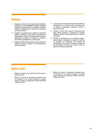 103
Políticas
8.1	 Impulsar una nueva ética laica, basada en la honestidad, la
solidaridad, la corresponsabilidad, el diálogo, la igualdad,
la equidad y la justicia social como valores y virtudes que
orientan el comportamiento y accionar de la sociedad y
sus diversos sectores.
8.2	 Fortalecer la transparencia en la gestión de instituciones
públicas y privadas y la lucha contra la corrupción, con
mejor difusión y acceso a información pública de calidad,
optimizando las políticas de rendición de cuentas y
promoviendo la participación y el control social.
8.3	 Impulsar medidas para la prevención, control y sanción de
conflictos de interés y opacidad en las contrataciones y
servicios del Estado.
8.4	 Luchar contra la impunidad, fortaleciendo la coordinación
interinstitucional y la eficacia de los procesos para
la detección, investigación, juzgamiento, sanción y
ejecución de penas.
8.5	 Promover un pacto ético nacional e internacional para
lograr justicia económica, la eliminación de paraísos
fiscales, el combate a la defraudación fiscal y el comercio
justo global.
8.6	 Fomentar la transparencia en los sectores privado y
popular-solidario, impulsando la adopción de criterios
de integridad que fortalezcan los principios de
cooperativismo y de gobierno corporativo, para disuadir
del cometimiento de actos que atenten contra los
objetivos nacionales de desarrollo.
Metas a 2021
•	 Mejorar los índices de percepción de discriminación y
exclusión a 2021.
•	 Mejorar los índices de percepción ciudadana sobre
la corrupción en los sectores públicos y privados:
mejorar el Índice de Transparencia Pública (Dimensión
ciudadana) a 2021.
•	 Mejorar los índices de percepción ciudadana sobre
la corrupción en los sectores públicos y privados:
mejorar el Índice de Transparencia Pública (Dimensión
Institucional) a 2021.
 