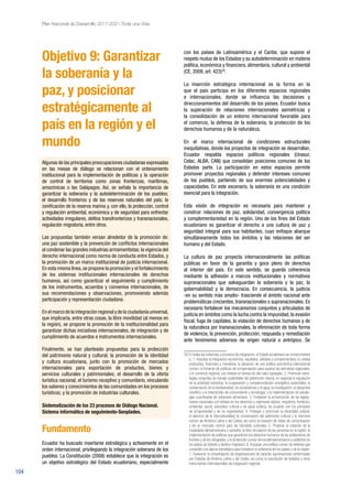 104
Plan Nacional de Desarrollo 2017-2021-Toda una Vida
Objetivo 9: Garantizar
la soberanía y la
paz, y posicionar
estratégicamente al
país en la región y el
mundo
Algunas de las principales preocupaciones ciudadanas expresadas
en las mesas de diálogo se relacionan con el ordenamiento
institucional para la implementación de políticas y la operación
de control de territorios como zonas fronterizas, marítimas,
amazónicas o las Galápagos. Así, se señala la importancia de
garantizar la soberanía y la autodeterminación de los pueblos;
el desarrollo fronterizo y de las reservas naturales del país; la
zonificación de la reserva marina y, con ello, la protección, control
y regulación ambiental, económica y de seguridad para enfrentar
actividades irregulares, delitos transfronterizos y transnacionales,
regulación migratoria, entre otros.
Las propuestas también versan alrededor de la promoción de:
una paz sostenible y la prevención de conflictos internacionales
al condenar las grandes industrias armamentistas; la vigencia del
derecho internacional como norma de conducta entre Estados, y
la promoción de un marco institucional de justicia internacional.
En esta misma línea,se propone la promoción y el fortalecimiento
de los sistemas institucionales internacionales de derechos
humanos, así como garantizar el seguimiento y cumplimiento
de los instrumentos, acuerdos y convenios internacionales, de
sus recomendaciones y observaciones, promoviendo además
participación y representación ciudadana.
En el marco de la integración regional y de la ciudadanía universal,
que implicaría, entre otras cosas, la libre movilidad (al menos en
la región), se propone la promoción de la institucionalidad para
garantizar dichas iniciativas internacionales, de integración y de
cumplimiento de acuerdos e instrumentos internacionales.
Finalmente, se han planteado propuestas para la protección
del patrimonio natural y cultural; la promoción de la identidad
y cultura ecuatoriana, junto con la promoción de mercados
internacionales para exportación de productos, bienes y
servicios culturales y patrimoniales; el desarrollo de la oferta
turística nacional, el turismo receptivo y comunitario, vinculando
los saberes y conocimientos de las comunidades en los procesos
turísticos; y la promoción de industrias culturales.
Sistematización de los 23 procesos de Diálogo Nacional.
Sistema informático de seguimiento-Senplades.
Fundamento
Ecuador ha buscado insertarse estratégica y activamente en el
orden internacional, privilegiando la integración soberana de los
pueblos. La Constitución (2008) establece que la integración es
un objetivo estratégico del Estado ecuatoriano, especialmente
con los países de Latinoamérica y el Caribe, que supone el
respeto mutuo de los Estados y su autodeterminación en materia
política, económica y financiera, alimentaria, cultural y ambiental
(CE, 2008, art. 423)30
.
La inserción estratégica internacional es la forma en la
que el país participa en los diferentes espacios regionales
e internacionales, donde se influencia las decisiones y
direccionamientos del desarrollo de los países. Ecuador busca
la superación de relaciones internacionales asimétricas y
la consolidación de un entorno internacional favorable para
el comercio, la defensa de la soberanía, la protección de los
derechos humanos y de la naturaleza.
En el marco internacional de condiciones estructurales
inequitativas, donde los proyectos de integración se desarrollan,
Ecuador respalda espacios políticos regionales (Unasur,
Celac, ALBA, CAN) que consolidan posiciones comunes de los
Estados parte. La participación en estos espacios permite
promover proyectos regionales y defender intereses comunes
de los pueblos, partiendo de sus enormes potencialidades y
capacidades. En este escenario, la soberanía es una condición
esencial para la integración.
Esta visión de integración es necesaria para mantener y
construir relaciones de paz, solidaridad, convergencia política
y complementariedad en la región. Uno de los fines del Estado
ecuatoriano es garantizar el derecho a una cultura de paz y
seguridad integral para sus habitantes, cuyo enfoque abarque
simultáneamente todos los ámbitos y las relaciones del ser
humano y del Estado.
La cultura de paz proyecta internacionalmente las políticas
públicas en favor de la garantía y goce pleno de derechos
al interior del país. En este sentido, se guarda coherencia
mediante la adhesión a marcos institucionales y normativos
supranacionales que salvaguardan la soberanía y la paz, la
gobernabilidad y la democracia. En consecuencia, la justicia
-en su sentido más amplio- trasciende el ámbito nacional ante
problemáticas crecientes, transnacionales o supranacionales. Es
necesario fortalecer los mecanismos conjuntos y articulados de
justicia en ámbitos como la lucha contra la impunidad, la evasión
fiscal, fuga de capitales, la violación de derechos humanos y de
la naturaleza por transnacionales, la eliminación de toda forma
de violencia, la prevención, protección, respuesta y remediación
ante fenómenos adversos de origen natural o antrópico. Se
30 En todas las instancias y procesos de integración, el Estado ecuatoriano se comprometerá
a: 1. Impulsar la integración económica, equitativa, solidaria y complementaria; la unidad
productiva, financiera y monetaria; la adopción de una política económica internacional
común; el fomento de políticas de compensación para superar las asimetrías regionales;
y el comercio regional, con énfasis en bienes de alto valor agregado. 2. Promover estra-
tegias conjuntas de manejo sustentable del patrimonio natural, en especial la regulación
de la actividad extractiva; la cooperación y complementación energética sustentable; la
conservación de la biodiversidad, los ecosistemas y el agua; la investigación, el desarrollo
científico y el intercambio de conocimiento y tecnología; y la implementación de estrate-
gias coordinadas de soberanía alimentaria. 3. Fortalecer la armonización de las legisla-
ciones nacionales con énfasis en los derechos y regímenes laboral, migratorio, fronterizo,
ambiental, social, educativo, cultural y de salud pública, de acuerdo con los principios
de progresividad y de no regresividad. 4. Proteger y promover la diversidad cultural,
el ejercicio de la interculturalidad, la conservación del patrimonio cultural y la memoria
común de América Latina y del Caribe, así como la creación de redes de comunicación
y de un mercado común para las industrias culturales. 5. Propiciar la creación de la
ciudadanía latinoamericana y caribeña; la libre circulación de las personas en la región; la
implementación de políticas que garanticen los derechos humanos de las poblaciones de
frontera y de los refugiados; y la protección común de los latinoamericanos y caribeños en
los países de tránsito y destino migratorio. 6. Impulsar una política común de defensa que
consolide una alianza estratégica para fortalecer la soberanía de los países y de la región.
7. Favorecer la consolidación de organizaciones de carácter supranacional conformadas
por Estados de América Latina y del Caribe, así como la suscripción de tratados y otros
instrumentos internacionales de integración regional.
 