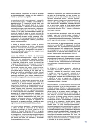 105
reconoce, entonces, la importancia de activar una red amplia
de relaciones estratégicas y solidarias en el plano multilateral y
bilateral, que garanticen sus propósitos.
La dimensión territorial de la soberanía nacional y la proyección
de relacionamiento regional y mundial se han consolidado con
la adhesión del país a la Convención de Naciones Unidas sobre
el Derecho del Mar (Convemar) y la fijación de las fronteras
marítimas y terrestres. La determinación exacta de los límites
marítimos entre Ecuador, Costa Rica, Colombia y Perú permite,
además, el aprovechamiento de una mayor Zona Económica
Exclusiva (ZEE) en el área adyacente a las islas Galápagos, así
como en la extensión de aguas del territorio continental. En
este marco, se requiere mantener la presencia del Estado y de
la sociedad en todo el espacio nacional –continental, insular,
marítimo, aéreo, ultramarino y espacial, además del espectro
radioeléctrico–, así como garantizar la defensa y protección de
nuestros recursos estratégicos.
En materia de derechos humanos, Ecuador se reconoce
como un Estado constitucional de derechos y justicia, cuyas
obligaciones principales son promover, garantizar y respetar
los derechos humanos. Así, la Constitución (2008) estipula el
reconocimiento favorable de derechos sobre cualquier norma
jurídica o acto del poder público.
Ecuador ha ratificado la mayoría de convenciones
internacionales de derechos humanos y colabora de manera
abierta con los procedimientos especiales derivados,
cumpliendo con la presentación periódica de informes ante
los respectivos comités de los Tratados, y se empeña en
incorporar sus observaciones, así como aquellas provenientes
de los procedimientos especiales, y las recomendaciones y
compromisos voluntarios del Examen Periódico Universal.
Este avance ha sido reconocido internacionalmente, porque
garantiza los derechos humanos del país, hecho que fue
plausible durante el tercer ciclo del Examen Periódico Universal
de la ONU. De igual forma, Ecuador mantiene abierta la
colaboración permanente con el Sistema Interamericano de
Derechos Humanos y sus diferentes instancias y organismos.
El cumplimiento de estos mandatos y compromisos le han
permitido al país posicionarse como referente en la promoción
y protección de los derechos humanos, especialmente en lo
relacionado con las personas con discapacidad, así como con
aquellas personas en situación de movilidad humana; logrando,
inclusive, ampliar su ámbito al demandar el reconocimiento de
la responsabilidad que tienen las empresas transnacionales
en su ejercicio y protección. Ecuador lidera la iniciativa para
la creación de un instrumento jurídicamente vinculante sobre
transnacionales y derechos humanos; se ha convertido en un
referente en materia de movilidad humana, que atiende a las
poblaciones inmigrantes y emigrantes con políticas públicas
generales –que benefician al conjunto de la población sin
discriminación por situación migratoria– y específicas –para
llegar con una atención precisa a problemáticas puntuales.
La promoción de la paz, la soberanía y la integración permite
un entorno favorable al cumplimiento de los Objetivos
Nacionales de Desarrollo, así como la consecución de los
Objetivos de Desarrollo Sostenible (ODS) en la agenda
internacional. En este sentido, Ecuador ha consolidado líneas
de cooperación que complementen la acción del Estado para
su desarrollo, en especial la cooperación Sur-Sur, que plantea
una relación entre pares, con realidades y necesidades
similares, particulares y concretas.
Asimismo, se busca avanzar en la diversificación de mercados
de destino y oferta exportable con valor agregado, para
posicionarse como un país exportador de bienes y servicios
de calidad, diversificando destinos y productos, apoyando a
pequeños y grandes productores y fortaleciendo esquemas de
comercio justo y equitativo. A la par, el país se ha posicionado
como destino turístico de excelencia, sostenible y de calidad,
por lo que se debe impulsar la oferta turística nacional.
Como parte de esta estrategia, Ecuador fomenta, preserva y
promociona el patrimonio natural y cultural, el conocimiento,
las artes y la creatividad.
Por otra parte, Ecuador se presenta al mundo como un destino
amigable y seguro para la inversión nacional y extranjera. En
este marco, la promoción del país es una estrategia que aporta a
la sostenibilidad del sistema económico social y solidario, y que
permite la garantía de derechos para una vida digna.
En el último decenio, las exportaciones petroleras ecuatorianas
mantienen en promedio el 52% del total exportado. No obstante,
en los dos últimos años, la participación de las exportaciones
no petroleras aumentó, como resultado de una fuerte caída
del mercado petrolero, que ha cambiado la composición de las
exportaciones en una relación de 66% no petrolero, versus 34%
petrolero, respecto del total exportado entre 2015 y 2016.
Es fundamental impulsar políticas que consoliden la sustitución
de importaciones, fortalezcan la oferta exportable, promuevan
la diversificación de las exportaciones de bienes, servicios,
y mercados, así como la inversión productiva, para reducir la
vulnerabilidad ante choques externos, como la caída de precios
de petróleo.
En el Objetivo 9, se plantea aprovechar y potenciar las
capacidades desarrolladas y fortalecer el posicionamiento
estratégico y soberano de Ecuador en el contexto regional
y mundial, en el marco de la promoción y protección de los
derechos humanos y de la naturaleza, y de la conservación y
aprovechamiento sostenible de su riqueza patrimonial natural
y cultural. Por tal razón, se propone crear y fortalecer los
vínculos políticos, sociales, económicos, comerciales, turísticos,
ambientales, académicos y culturales.
En el ámbito bilateral, Ecuador ha vigorizado un relacionamiento
regional como zona de paz, en particular con Colombia y Perú,
articulando sociedades de frontera en dinámicas comunes que
logren mayores niveles de desarrollo. La firma e implementación
de los acuerdos de paz entre el gobierno colombiano y las
Fuerzas Armadas Revolucionarias de Colombia (FARC), así
como el impulso que Ecuador está realizando como mediador
del proceso de paz entre el Gobierno colombiano y el Ejército
de Liberación Nacional (ELN), ratifican el compromiso de
Ecuador por la vinculación intrínseca entre paz y desarrollo. El
proceso de paz ha contado con el decidido apoyo de Ecuador.
Los resultados alcanzados, sin embargo, no son un cierre; al
contrario, llaman a un trabajo colaborativo binacional frente a
los escenarios y sus efectos en la zona fronteriza. Ecuador está
presto a seguir colaborando en los procesos de paz. El interés es
encaminar procesos binacionales sociales, políticos, económicos
y culturales donde la diversidad cultural, la tolerancia, la justicia
social y el respeto mutuo entre los pueblos y las culturas, se
transformen en elementos indispensables para la paz y la
seguridad y que, de la misma forma, se traduzcan en beneficios
mutuos con perspectivas constructivas que, ante todo, recuerden
la centralidad del ser humano y la naturaleza.
 
