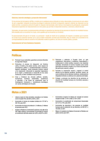 106
Plan Nacional de Desarrollo 2017-2021-Toda una Vida
Soberanía, inserción estratégica y proyección internacional
En los procesos de formulación del Plan, el interés de la ciudadanía estuvo enfocado en temas relacionados a la promoción de una cultura
de paz y seguridad, incluyendo la premisa de proteger la soberanía territorial, la integración regional y afianzar las relaciones con los
países vecinos. La presencia activa de Ecuador en espacios internacionales cobró fuerza en los espacios de participación, proponiendo
mecanismos específicos de relacionamiento con otros países que permitan el desarrollo económico, comercial y cultural del país.
Sobresalen, de igual manera, los planteamientos enfocados en garantizar los derechos de las personas en situación de movilidad humana,
tanto aquellos que se encuentran en el país, como aquellos que se encuentran en el exterior.
El posicionamiento del país en el mundo –su promoción– resulta de interés de la ciudadanía. Al respecto, se plantea que el turismo
es la base de la economía nacional, por lo que se deben emprender acciones para fomentarlo. Aquí se insiste en la necesidad de la
corresponsabilidad de todos los actores en los diferentes niveles de gobierno, así como en el sector público y privado.
Sistematización de Foros Ciudadanos-Senplades
Políticas
9.1	 Promover la paz sostenible y garantizar servicios eficientes
de seguridad integral.
9.2	 Profundizar el proceso de integración con América
Latina, el Caribe y los países vecinos, como espacio de
convergencia política y complementariedad económica,
logística, estratégica, social, ambiental, turística, cultural
y de cooperación; afianzando la capacidad negociadora
de la región y fortaleciendo el desarrollo de las zonas
fronterizas y la libre movilidad de las personas.
9.3	 Crear y fortalecer los vínculos políticos, sociales,
económicos, turísticos, ambientales, académicos
y culturales, y las líneas de cooperación para la
investigación, innovación y transferencia tecnológica
con socios estratégicos de Ecuador.
9.4	 Posicionar y potenciar a Ecuador como un país
megadiverso, intercultural y multiétnico, desarrollando y
fortaleciendo la oferta turística nacional y las industrias
culturales; fomentando el turismo receptivo como fuente
generadora de divisas y empleo,en un marco de protección
del patrimonio natural y cultural.
9.5	 Fomentar la cooperación vecinal y regional, el control
efectivo de los espacios acuáticos, terrestres, aéreos, así
como la defensa de los intereses marítimos, manteniendo la
integridad territorial y la defensa de la soberanía del Estado.
9.6	 Proteger y promover los derechos de las personas en
situación de movilidad humana en el territorio nacional y
en el exterior.
Metas a 2021
•	 Liberar al país de minas terrestres conocidas en la frontera
común Ecuador-Perú del 80% al 95% a 2021.
•	 Incrementar el número de empleos turísticos de 137 647 a
202 762, para 2021.
•	 Incrementar el número de turistas de 1,4 millones a 2 millones
de personas para 2021.
•	 Ampliar la Plataforma Continental Ecuatoriana más allá de las
200 millas náuticas, incrementando el porcentaje de avance
en la definición del límite exterior de 4,82% a 66,67% a 2021.
•	 Incrementar el ingreso de divisas por concepto de turismo
receptor de US$ 1,4 mm a US$ 2,5 mm a 2021.
•	 Incrementar el cumplimiento de compromisos binacionales
de 72,1% a 75%, para 2021.
•	 Incrementar las atenciones a las personas en movilidad
humana para la protección de sus derechos, de 699 631 a
750 000, en 2021.
•	 Mejorar el resultado de la Balanza Comercial no Petrolera con
países vecinos para 2021.
 