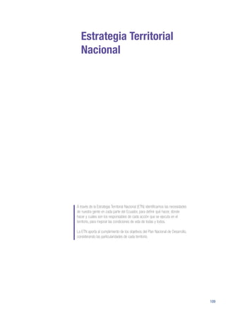 109
Estrategia Territorial
Nacional
A través de la Estrategia Territorial Nacional (ETN) identificamos las necesidades
de nuestra gente en cada parte del Ecuador, para definir qué hacer, dónde
hacer y cuáles son los responsables de cada acción que se ejecuta en el
territorio, para mejorar las condiciones de vida de todas y todos.
La ETN aporta al cumplimiento de los objetivos del Plan Nacional de Desarrollo,
considerando las particularidades de cada territorio.
 