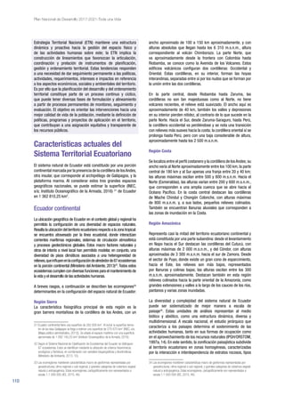 110
Plan Nacional de Desarrollo 2017-2021-Toda una Vida
Estrategia Territorial Nacional (ETN) mantiene una estructura
dinámica y proactiva hacia la gestión del espacio físico y
de las actividades humanas sobre este; la ETN implica la
construcción de lineamientos que favorezcan la articulación,
coordinación y prelación de instrumentos de planificación,
gestión y ordenamiento territorial. Estas tendencias responden
a una necesidad de dar seguimiento permanente a las políticas,
actividades, requerimientos, intereses e impactos en referencia
a los aspectos económicos, sociales y ambientales del territorio.
Es por ello que la planificación del desarrollo y del ordenamiento
territorial constituye parte de un proceso continuo y cíclico,
que puede tener diversas fases de formulación y alineamiento
a partir de procesos permanentes de monitoreo, seguimiento y
evaluación. El objetivo es orientar las intervenciones hacia una
mejor calidad de vida de la población, mediante la definición de
políticas, programas y proyectos de aplicación en el territorio,
que contribuyan a una asignación equitativa y transparente de
los recursos públicos.
Características actuales del
Sistema Territorial Ecuatoriano
El sistema natural de Ecuador está constituido por una porción
continental marcada por la presencia de la cordillera de losAndes,
otra insular, que corresponde al archipiélago de Galápagos, y la
plataforma marina. Al considerar estos tres grandes espacios
geográficos nacionales, se puede estimar la superficie (INEC,
s/a; Instituto Oceanográfico de la Armada, 2016) 31
de Ecuador
en 1 362 810,25 km2
.
Ecuador continental
La ubicación geográfica de Ecuador en el contexto global y regional ha
permitido la configuración de una diversidad de espacios naturales.
Resaltalaubicacióndelterritorioecuatorianorespectoalazonatropical:
se encuentra atravesado por la línea ecuatorial, donde interactúan
corrientes marítimas regionales, sistemas de circulación atmosférica
y procesos geotectónicos globales. Estos macro factores naturales y
otros de interés a nivel local han permitido modelar, en conjunto, una
diversidad de pisos climáticos asociados a una heterogeneidad de
relieves,queinfluyenenlaconfiguracióndealrededorde87ecosistemas
en la porción continental (Ministerio del Ambiente, 2013)32
.Todos estos
ecosistemas cumplen con diversas funciones para el mantenimiento de
la vida y el desarrollo de las actividades humanas.
A breves rasgos, a continuación se describen las ecorregiones33
determinantes en la configuración del espacio natural de Ecuador:
Región Sierra
La característica fisiográfica principal de esta región es la
gran barrera montañosa de la cordillera de los Andes, con un
31 Ecuador continental tiene una superficie de 262 826 km2
. Al incluir la superficie terres-
tre de las islas Galápagos se llega a estimar una superficie de 270 670 km2
(INEC, s/a.
[Mapa político administrativo, 2013]). Se añade el espacio marítimo con una superficie
aproximada de 1 092 140,25 km2
(Instituto Oceanográfico de la Armada, 2016).
32 Según el Sistema Nacional de Clasificación de Ecosistemas del Ecuador se distinguen
87 ecosistemas. Estos se identifican mediante la utilización de criterios fisionómicos,
ecológicos y florísticos, en combinación con variables biogeográficas y bioclimáticas
(Ministerio del Ambiente, 2013, 10).
33 Las ecorregiones mantienen características macro de geoformas representadas por
geoestructuras, clima regional o sub regional, y grandes categorías de cobertura vegetal
natural o antropogénica. Estas ecorregiones, cartográficamente son representados a
escala 1:1 000 000 (IEE, 2015, 46).
ancho aproximado de 100 a 150 km aproximadamente, y con
alturas absolutas que llegan hasta los 6 310 m.s.n.m., altura
correspondiente al volcán Chimborazo. La parte Norte, que
va aproximadamente desde la frontera con Colombia hasta
Riobamba, se conoce como la Avenida de los Volcanes. Estos
edificios volcánicos configuran dos cordilleras: Occidental y
Oriental. Estas cordilleras, en su interior, forman las hoyas
interandinas, separadas entre sí por los nudos que se forman por
la unión entre las dos cordilleras.
En la parte central, desde Riobamba hasta Zaruma, las
cordilleras no son tan majestuosas como al Norte, no tiene
volcanes recientes, el relieve está suavizado. El ancho aquí es
aproximadamente de 40 km, también los valles y depresiones
en su interior pierden nitidez, al contrario de lo que sucede en la
parte Norte. Hacia el Sur, desde Zaruma-Saraguro, hasta Perú,
la cordillera occidental va perdiéndose y se nota una transición
con relieves más suaves hacia la costa; la cordillera oriental sí se
prolonga hasta Perú, pero con una baja considerable de altura,
aproximadamente hasta los 2 500 m.s.n.m.
Región Costa
Se localiza entre el perfil costanero y la cordillera de losAndes; su
ancho varía al Norte aproximadamente entre los 100 km, la parte
central de 180 km y al Sur apenas una franja entre 20 y 40 km;
las alturas máximas oscilan entre 500 y 800 m.s.n.m. Hacia el
Norte (Esmeraldas), las alturas varían entre 200 y 600 m.s.n.m.,
que corresponden a una amplia cuenca que se abre hacia el
Océano Pacífico. En la costa central destacan las cordilleras
de Mache Chindul y Chongón Colonche, con alturas máximas
de 800 m.s.n.m. y, a sus lados, pequeños relieves colinados.
También se encuentran llanuras aluviales que corresponden a
las zonas de inundación en la Costa.
Región Amazónica
Representa casi la mitad del territorio ecuatoriano continental y
está constituida por una parte subandina: desde el levantamiento
en Napo hacia el Sur destacan las cordilleras del Cutucú, con
alturas máximas de 2 000 m.s.n.m., y del Cóndor, con alturas
aproximadas de 3 300 m.s.n.m. hacia el sur de Zamora. Desde
el sector de Puyo, donde existe un gran cono de esparcimiento,
hacia el Este, los relieves son más bajos, representados
por llanuras y colinas bajas; las alturas oscilan entre los 300
m.s.n.m. aproximadamente. Destacan también en esta región
relieves colinados hacia la parte oriental de la Amazonía, como
grandes extensiones y valles a lo largo de los cauces de los ríos,
pantanos y varias zonas inundadas.
La diversidad y complejidad del sistema natural de Ecuador
puede ser sistematizado de mejor manera a escala de
paisaje34
. Estas unidades de análisis representan al medio
biótico y abiótico, como una estructura dinámica, diversa y
multidimensional. A escala nacional, el estudio jerárquico que
caracteriza a los paisajes determina el sostenimiento de las
actividades humanas, tanto en sus formas de ocupación como
en el aprovechamiento de los recursos naturales (IPGH/ORSTOM,
1997a, 14). En este sentido, la zonificación paisajística subdivide
al territorio ecuatoriano en zonas homogéneas, caracterizadas
por la interacción e interdependencia de estratos rocosos, tipos
34 Las ecorregiones mantienen características macro de geoformas representadas por
geoestructuras, clima regional o sub regional, y grandes categorías de cobertura vegetal
natural o antropogénica. Estas ecorregiones, cartográficamente son representados a
escala 1:1 000 000 (IEE, 2015, 46).
 