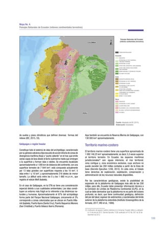 111
de suelos y pisos climáticos que definen diversas formas del
relieve (IEE, 2015, 33).
Galápagos o región Insular
Constituye todo el sistema de islas del archipiélago, caracterizado
porsugénesisvolcánica(tipoescudo)deaccióndirectadezonasde
divergencia marítima (fosa) o“punto caliente”en el mar,que emite
varias capas de lava desde el lecho submarino hasta que emergen
a la superficie y forman islas e islotes. Se encuentra localizado
aproximadamente a 1 000 km de distancia del continente,con una
superficie terrestre de 7 844 km2
; está compuesto actualmente
por 13 islas grandes con superficies mayores a los 10 km2
, 5
islas entre 1 y 10 km2
, y aproximadamente 216 islotes de menor
tamaño. La altitud varía entre los 0 y los 1 660 m.s.n.m., que
registra el volcán Wolf (Isabela).
En el caso de Galápagos, en la ETN se tiene una consideración
especial debido a sus cualidades ambientales. Las islas consti-
tuyen un entorno más frágil en lo referente a las dinámicas na-
turales y humanas. Aproximadamente el 97% del archipiélago
forma parte del Parque Nacional Galápagos, únicamente el 3%
corresponde a zonas colonizadas que se ubican en Puerto Villa-
mil (Isabela), Puerto Ayora (Santa Cruz), Puerto Baquerizo Moreno
(San Cristóbal) y Puerto Velasco Ibarra (Floreana).
Aquí también se encuentra la Reserva Marina de Galápagos, con
138 000 km2
aproximadamente.
Territorio marino-costero
El territorio marino-costero tiene una superficie aproximada de
1 092 140,25 km2
aproximadamente; es decir, 5,3 veces superior
al territorio terrestre. En Ecuador, los espacios marítimos
jurisdiccionales35
son: aguas interiores; el mar territorial;
zona contigua y, zona económica exclusiva, cuya anchura no
puede exceder las 200 millas contadas a partir de la línea de
base (Decreto Ejecutivo 1238, 2012). En esta zona, el Estado
tiene derechos de exploración, explotación, conservación y
administración de los recursos naturales disponibles.
Por las características geológicas, existe la posibilidad de
expansión de la plataforma de Galápagos más allá de las 200
millas; para ello, Ecuador debe presentar información técnica a
la Comisión de Límites de Plataforma Continental (CLPC), en la
cual se debe demostrar que la plataforma no es parte del océano
profundo; es decir, que tiene continuidad geológica, definición
del pie del talud, espesor de sedimentos y coordenadas del límite
exterior de la plataforma extendida (Instituto Oceanográfico de la
Armada, 2017; IRD et al., 1999).
35 Zonificación del espacio marítimo definida en la Convemar. Ecuador ratificó su adhesión
el 15 de julio de 2012. Decreto Ejecutivo 1238, publicado en R.O. No. 857 de 26 de
diciembre de 2012.
Mapa No. 4.
Paisajes Naturales de Ecuador (relieves continentales terrestres)
Fuente: Adaptado de IEE (2015).
Elaboración: Senplades.
 