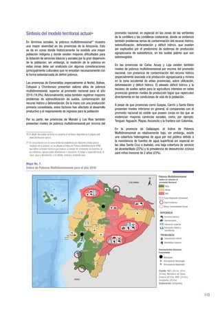 113
Síntesis del modelo territorial actual36
En términos sociales, la pobreza multidimensional37
muestra
una mayor severidad en las provincias de la Amazonía. Esto
se da en zonas donde históricamente ha existido una mayor
población indígena y donde existen mayores dificultades para
la dotación de servicios básicos y sociales por la gran dispersión
de la población; sin embargo, la medición de la pobreza en
estas zonas debe ser analizada con algunas consideraciones
(principalmente culturales) que no empatan necesariamente con
la forma estandarizada de definir pobreza.
Las provincias de Esmeraldas (especialmente al Norte), Bolívar,
Cotopaxi y Chimborazo presentan valores altos de pobreza
multidimensional, superior al promedio nacional para el año
2016 (16,9%). Adicionalmente, estas también registran mayores
problemas de sobreutilización de suelos, contaminación del
recurso hídrico y deforestación. De la mano con una producción
primaria consolidada, estos factores han afectado el desarrollo
productivo y el mejoramiento de ingresos para la población
Por su parte, las provincias de Manabí y Los Ríos también
presentan niveles de pobreza multidimensional por encima del
36 El detalle del análisis territorial se presenta en el Anexo disponible en la página web
www.planificacion.gob.ec
37 En concordancia con la nueva tendencia establecida por Naciones Unidas para la
medición de la pobreza, se ha utilizado el Índice de Pobreza Multidimensional (IPM) ,
que define umbrales mínimos que implican un estado de vulneración de derechos de
los individuos; agrupa cuatro dimensiones: i) educación, ii) trabajo y seguridad social, iii)
salud, agua y alimentación, y iv) hábitat, vivienda y ambiente sano.
promedio nacional, en especial en las zonas de las vertientes
de la cordillera y las cordilleras costaneras, donde se evidencia
también problemas serios de contaminación del recurso hídrico,
sobreutilización, deforestación y déficit hídrico, que pueden
ser explicados por el predominio de sistemas de producción
agropecuaria de subsistencia, en los suelos pobres que son
sobreexigidos.
En las provincias de Cañar, Azuay y Loja existen también
niveles de pobreza multidimensional por encima del promedio
nacional, con presencia de contaminación del recurso hídrico
(especialmente asociada a la producción agropecuaria y minera
en la zona occidental de estas provincias), sobre utilización,
deforestación y déficit hídrico. El elevado déficit hídrico y la
escasez de suelos aptos para la agricultura intensiva en estas
provincias generan niveles de producción bajos que repercuten
directamente en las condiciones de vida de la población.
A pesar de que provincias como Guayas, Carchi y Santa Elena
presentan niveles inferiores en general, al compararlas con el
promedio nacional es visible que poseen zonas en las que se
evidencian mayores carencias sociales, como, por ejemplo,
Tenguel, Yaguachi, Playas, Anconcito y la frontera con Colombia.
En la provincia de Galápagos, el Índice de Pobreza
Multidimensional es relativamente bajo, sin embargo, existe
una cobertura heterogénea de agua por red pública debido a
la inexistencia de fuentes de agua superficial (en especial en
las islas Santa Cruz e Isabela), una baja cobertura de servicio
de alcantarillado (22%) y la prevalencia de desnutrición crónica
para niños menores de 2 años (23%).
Mapa No. 7.
Índice de Pobreza Multidimensional para el año 2016
Fuente: INEC (2010c, 2014,
2016a); Ministerio de Salud
Pública (2012b); MAE (2016c);
Senplades (2016a).
Elaboración: Senplades.
 