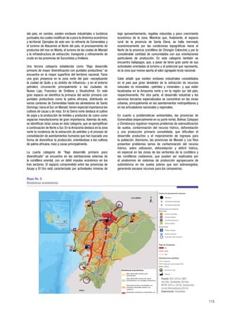 115
del país, en cambio, existen enclaves industriales o turísticos
puntuales,los cuales modifican de a poco la dinámica económica
y territorial. Ejemplos de esto son: la refinería de Esmeraldas y
el turismo de Atacames al Norte del país, el procesamiento de
productos del mar en Manta, el turismo de las costas de Manabí
y la infraestructura de extracción, transporte y refinamiento de
crudo en las provincias de Sucumbíos y Orellana.
Una tercera categoría establecida como “Bajo desarrollo
primario de mayor diversificación con puntales productivos” se
encuentra en la mayor superficie del territorio nacional. Tiene
una gran presencia en la zona norte del país –exceptuando
la ciudad de Quito y su ámbito de influencia– y en el entorno
petrolero circunscrito principalmente a las ciudades de
Nueva Loja, Francisco de Orellana y Shushufindi. En este
gran espacio se identifica la primacía del sector primario con
puntales productivos como la palma africana, distribuido en
varios cantones de Esmeraldas hasta los alrededores de Santo
Domingo; hacia el Sur,en Manabí,tienen especial importancia los
cultivos de cacao y de maíz. En la Sierra norte destaca el cultivo
de papa y la producción de textiles y productos de cuero como
espacios manufactureros de gran importancia. Además de esto,
se identifican otras zonas en esta categoría, que se ejemplifican
a continuación de Norte a Sur. En la Amazonía destaca en la zona
norte la incidencia de la extracción de petróleo y el proceso de
consolidación de asentamientos humanos que han buscado una
forma de diversificar la producción, orientándose a los cultivos
de palma africana, maíz y cacao principalmente.
La cuarta categoría de “Bajo desarrollo primario poco
diversificado” se encuentra en las estribaciones externas de
la cordillera oriental, con un débil impulso económico en los
tres sectores. El espacio comprendido entre las provincias de
Azuay y El Oro está caracterizado por actividades mineras de
bajo aprovechamiento, regalías reducidas y poco crecimiento
económico de la zona. Mientras que, finalmente, el espacio
rural de la provincia de Santa Elena, se halla mermado
económicamente por las condiciones topográficas hacia el
Norte de la provincia (cordillera de Chongón Colonche) y por la
considerable cantidad de comunidades con sus orientaciones
particulares de producción. En esta categoría también se
encuentra Galápagos, que, a pesar de tener gran parte de sus
actividades orientadas al turismo y el potencial que representa,
es la zona que menos aporta al valor agregado bruto nacional.
Cabe añadir que existen enclaves industriales consolidados
en el país que giran alrededor de la extracción de recursos
naturales no renovables –petróleo y minerales– y que están
localizados en la Amazonía norte y en la región sur del país,
respectivamente. Por otra parte, el desarrollo industrial y los
servicios terciarios especializados se concentran en las zonas
urbanas, principalmente en los asentamientos metropolitanos y
en los articuladores nacionales y regionales.
En cuanto a problemáticas ambientales, las provincias de
Esmeraldas (especialmente en su parte norte), Bolívar, Cotopaxi
y Chimborazo registran mayores problemas de sobreutilización
de suelos, contaminación del recurso hídrico, deforestación
y una producción primaria consolidada, que dificultan el
desarrollo productivo y el mejoramiento de ingresos para
la población. Asimismo, las provincias de Manabí y Los Ríos
presentan problemas serios de contaminación del recurso
hídrico, sobre utilización, deforestación y déficit hídrico,
en especial en las zonas de las vertientes de la cordillera y
las cordilleras costaneras, que pueden ser explicados por
el predominio de sistemas de producción agropecuaria de
subsistencia en los suelos pobres que son sobreexigidos,
generando escasos recursos para los campesinos.
Mapa No. 9.
Dinámicas económicas
!.
!.
!.
!.
!.
!.
!.
!.
!
!.
!.
!.
!.
!.
!.
!.
!
!.
!.
!.
!.
!.
!.
!Ä
!Ä
!Ä
!Ä
!Ä
!Ä
!Ä
!Ä
!Ä
!Ä
!Ä
!Ä
!Ä
!Ä
!Ä
!Ä
n|
n|
n|
n|
n|
n|
n|
n|
n|
n|
n|
D
i
D
D
Fuente: BCE (2015); INEC
(2010b); Senplades (2016a),
MTOP (2015 y 2016); Subsecreta-
ría de Hidrocarburos (2014).
Elaboración: Senplades.
 