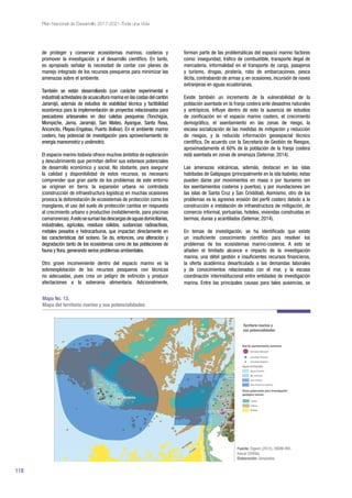 118
Plan Nacional de Desarrollo 2017-2021-Toda una Vida
de proteger y conservar ecosistemas marinos, costeros y
promover la investigación y el desarrollo científico. En tanto,
es apropiado señalar la necesidad de contar con planes de
manejo integrado de los recursos pesqueros para minimizar las
amenazas sobre el ambiente.
También se están desarrollando (con carácter experimental e
industrial) actividades de acuacultura marina en las costas del cantón
Jaramijó, además de estudios de viabilidad técnica y factibilidad
económica para la implementación de proyectos relacionados para
pescadores artesanales en diez caletas pesqueras (Tonchigüe,
Mompiche, Jama, Jaramijó, San Mateo, Ayangue, Santa Rosa,
Anconcito, Playas-Engabao, Puerto Bolívar). En el ambiente marino
costero, hay potencial de investigación para aprovechamiento de
energía mareomotriz y undimotriz.
El espacio marino todavía ofrece muchos ámbitos de exploración
y descubrimiento que permitan definir sus extensos potenciales
de desarrollo económico y social. No obstante, para asegurar
la calidad y disponibilidad de estos recursos, es necesario
comprender que gran parte de los problemas de este entorno
se originan en tierra: la expansión urbana no controlada
(construcción de infraestructura logística) en muchas ocasiones
provoca la deforestación de ecosistemas de protección como los
manglares; el uso del suelo de protección cambia en respuesta
al crecimiento urbano o productivo (notablemente, para piscinas
camaroneras).Aestosesumanlasdescargasdeaguasdomiciliarias,
industriales, agrícolas, residuos sólidos, sustancias radioactivas,
metales pesados e hidrocarburos, que impactan directamente en
las características del océano. Se da, entonces, una alteración y
degradación tanto de los ecosistemas como de las poblaciones de
fauna y flora, generando serios problemas ambientales.
Otro grave inconveniente dentro del espacio marino es la
sobreexplotación de los recursos pesqueros con técnicas
no adecuadas, pues crea un peligro de extinción y produce
afectaciones a la soberanía alimentaria. Adicionalmente,
forman parte de las problemáticas del espacio marino factores
como: inseguridad, tráfico de combustible, transporte ilegal de
mercadería, informalidad en el transporte de carga, pasajeros
y turismo, drogas, piratería, robo de embarcaciones, pesca
ilícita, contrabando de armas y, en ocasiones, incursión de naves
extranjeras en aguas ecuatorianas.
Existe también un incremento de la vulnerabilidad de la
población asentada en la franja costera ante desastres naturales
y antrópicos. Influye dentro de esto la ausencia de estudios
de zonificación en el espacio marino costero, el crecimiento
demográfico, el asentamiento en las zonas de riesgo, la
escasa socialización de las medidas de mitigación y reducción
de riesgos, y la reducida información geoespacial técnico
científica. De acuerdo con la Secretaría de Gestión de Riesgos,
aproximadamente el 60% de la población de la franja costera
está asentada en zonas de amenaza (Setemar, 2014).
Las amenazas volcánicas, además, destacan en las islas
habitadas de Galápagos (principalmente en la isla Isabela); estas
pueden darse por movimientos en masa o por tsunamis (en
los asentamientos costeros y puertos), y por inundaciones (en
las islas de Santa Cruz y San Cristóbal). Asimismo, otro de los
problemas es la agresiva erosión del perfil costero debido a la
construcción e instalación de infraestructura de mitigación, de
comercio informal, portuarias, hoteles, viviendas construidas en
bermas, dunas y acantilados (Setemar, 2014).
En temas de investigación, se ha identificado que existe
un insuficiente conocimiento científico para resolver los
problemas de los ecosistemas marino-costeros. A esto se
añaden el limitado alcance e impacto de la investigación
marina, una débil gestión e insuficientes recursos financieros,
la oferta académica desarticulada a las demandas laborales
y de conocimientos relacionados con el mar, y la escasa
coordinación interinstitucional entre entidades de investigación
marina. Entre las principales causas para tales ausencias, se
Mapa No. 13.
Mapa del territorio marino y sus potencialidades
Fuente: Digeim (2012), CNDM-IRD-
Inocar (2009a).
Elaboración: Senplades.
 
