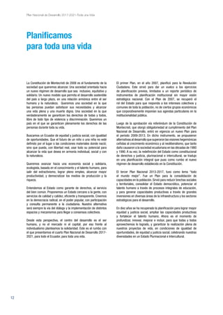 12
Plan Nacional de Desarrollo 2017-2021-Toda una Vida
El primer Plan, en el año 2007, planificó para la Revolución
Ciudadana. Este sirvió para dar un vuelco a los ejercicios
de planificación previos, limitados a un reporte periódico de
instrumentos de planificación institucional sin mayor visión
estratégica nacional. Con el Plan de 2007, se recuperó el
rol del Estado para que responda a los intereses colectivos y
comunes de toda la población, no de ciertos grupos económicos
que corporativamente imponían sus agendas particulares en la
institucionalidad pública.
Luego de la aprobación vía referéndum de la Constitución de
Montecristi, que otorgó obligatoriedad al cumplimiento del Plan
Nacional de Desarrollo, entró en vigencia un nuevo Plan para
el período 2009-2013. En dicho instrumento, se propusieron
alternativas al desarrollo que superaron las visiones hegemónicas
ceñidas al crecimiento económico y al neoliberalismo, que tanto
daño causaron a la sociedad ecuatoriana en las décadas de 1980
y 1990. A su vez, la redefinición del Estado como constitucional
de derechos y justicia, plurinacional e intercultural, se tradujo
en una planificación integral que puso como rumbo el nuevo
régimen de desarrollo establecido en la Constitución.
El tercer Plan Nacional 2013-2017, tuvo como lema “todo
el mundo mejor”. Fue un Plan para la consolidación de
capacidades en la población. Sirvió para reducir brechas sociales
y territoriales, consolidar el Estado democrático, potenciar el
talento humano a través de procesos integrales de educación,
y para generar capacidades productivas a través de grandes
inversiones en diversas áreas de la infraestructura y los sectores
estratégicos para el desarrollo.
En diez años se ha recuperado la planificación para lograr mayor
equidad y justicia social, ampliar las capacidades productivas
y fortalecer el talento humano. Ahora es el momento de
profundizar, innovar, mejorar e incluir, para que todas y todos
aprovechemos lo logrado, y garantizar la realización plena de
nuestros proyectos de vida, en condiciones de igualdad de
oportunidades, de equidad y justicia social, celebrando nuestras
diversidades en un Estado Plurinacional e Intercultural.
La Constitución de Montecristi de 2008 es el fundamento de la
sociedad que queremos alcanzar. Una sociedad orientada hacia
un nuevo régimen de desarrollo que sea inclusivo, equitativo y
solidario. Un nuevo modelo que permita el desarrollo sostenible
del país a largo plazo, en una relación armónica entre el ser
humano y la naturaleza. Queremos una sociedad en la que
las personas puedan satisfacer sus necesidades y alcanzar
una vida plena y una muerte digna. Una sociedad en la que
verdaderamente se garanticen los derechos de todas y todos,
libre de todo tipo de violencia y discriminación. Queremos un
país en el que se garanticen plenamente los derechos de las
personas durante toda su vida.
Buscamos un Ecuador de equidad y justicia social, con igualdad
de oportunidades. Que el futuro de un niño o una niña no esté
definido por el lugar o las condiciones materiales donde nació;
sino que pueda, con libertad real, usar todo su potencial para
alcanzar la vida que desea en armonía individual, social y con
la naturaleza.
Queremos avanzar hacia una economía social y solidaria,
ecologista, basada en el conocimiento y el talento humano, para
salir del extractivismo, lograr pleno empleo, alcanzar mayor
productividad, y democratizar los medios de producción y la
riqueza.
Entendemos al Estado como garante de derechos, al servicio
del bien común. Proponemos un Estado cercano a la gente, con
servicios de calidad y calidez, eficiente y transparente. Creemos
en la democracia radical, en el poder popular, con participación
y consulta permanente a la ciudadanía. Nuestra alternativa
será siempre la vía del diálogo y la implementación de distintos
espacios y mecanismos para llegar a consensos colectivos.
Desde esta perspectiva, el centro del desarrollo es el ser
humano, y no el mercado ni el capital; por eso frente al
individualismo planteamos la solidaridad. Este es el rumbo con
el que presentamos el cuarto Plan Nacional de Desarrollo 2017-
2021, para todo el Ecuador, para toda una vida.
Planificamos
para toda una vida
 