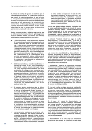 120
Plan Nacional de Desarrollo 2017-2021-Toda una Vida
El primero de este tipo de grupos se caracteriza por un
creciente desarrollo industrial, en el que se han agrupado la
gran mayoría de industrias agregadoras de valor, así como
un gran espectro de servicios terciarios especializados. Estos
servicios y su distribución varían en función de la especialidad
económica de cada asentamiento. La contaminación del
recurso hídrico por descargas urbanas y desechos sólidos
constituye el principal problema ambiental de estos núcleos
poblacionales, ya que, en su mayor parte, son desperdicios
que no reciben un adecuado tratamiento.
Aquellos conectores locales –y población rural dispersa– que
se dedican principalmente a la producción agrícola y ganadera
muestran realidades distintas que necesitan ser analizadas
desde cada una de sus perspectivas; de esta manera:
•	 Existen asentamientos que se desenvuelven alrededor
de la producción agroindustrial, dedicada principalmente
a cubrir la demanda interna de productos como arroz,
maíz y frutas, así como la producción para exportación e
industrialización como banano, cacao y palma africana.
Estos asentamientos se localizan mayoritariamente en la
cuenca baja del Guayas y en el corredor agroproductivo
que conecta la llanura entre Santo Domingo y Machala.
Sus condiciones sociales, por lo general, son interme-
dias, y quedan todavía por ser cubiertas algunas de las
carencias que componen la pobreza multidimensional.
Se evidencia un desarrollo primario consolidado, asocia-
do principalmente a la agroindustria, que se beneficia del
uso adecuado del suelo agrícola.
•	 Existen asentamientos que presentan características si-
milares a los primeros, es decir: producción agroindus-
trial dedicada a cubrir el consumo interno y la exporta-
ción, con un desarrollo primario consolidado en el sector
agroindustrial. Sin embargo, en estos se presentan condi-
ciones sociales desfavorables que pueden explicarse por
la escaza conectividad vial a asentamientos que prestan
mayor cantidad de servicios. A esto se suma la presencia
de problemas serios de recursos hídricos, deforestación
y déficit hídrico; factores que limitan la producción de
los suelos, incluso a pesar de que, en buena parte, sean
utilizados adecuadamente. Estos asentamientos se con-
centran en la zona oriental de Manabí y en la sección
occidental de Los Ríos.
•	 Se observan también asentamientos que se dedican
principalmente a la producción agrícola de subsistencia;
en ellos hay un bajo desarrollo primario, aunque un ma-
yor nivel de diversificación y algunos puntales producti-
vos (como la industria ganadera y de productos lácteos
o el cultivo especializado de flores, frutales y hortalizas).
Estos asentamientos muestran tener un nivel intermedio
de condiciones sociales y presentan algunas carencias
con relación a los indicadores que componen la pobreza
multidimensional; sin embargo, en muchos de los casos,
el acceso a servicios es posible gracias a las buenas vías
de comunicación con otros asentamientos de mayores
capacidades para prestar servicios. Estos asentamientos
se localizan principalmente en los valles interandinos y
en las estribaciones bajas de la cordillera sur.
•	 Los asentamientos localizados en las vertientes exter-
nas de la cordillera y la zona norte de Esmeraldas se
caracterizan por un bajo desarrollo primario, con algu-
nos puntales productivos (principalmente, la producción
agrícola y ganadera de sustento). Estos asentamientos
están caracterizados por niveles sociales desfavorables,
con altas tasas de pobreza multidimensional. Sus niveles
en ciertas variables son bajos, como en: razón de morta-
lidad materna, prevalencia de desnutrición crónica para
niños menores de dos años, analfabetismo y asistencia
a educación básica media. En estas áreas se registran
mayores problemas de sobreutilización de suelos, con-
taminación del recurso hídrico, deforestación y una pro-
ducción primaria consolidada.
Por otro lado, existen enclaves productivos consolidados que
se asocian a actividades alrededor de la extracción de recursos
naturales no renovables (petróleo y minerales, localizados en la
Amazonía norte y región sur del país, respectivamente) así como
aquellos asociados al sector pesquero (en la zona costera sur de
Esmeraldas y de la provincia de Manabí, en los que se ha dado un
desarrollo terciario relacionado principalmente al sector del turismo).
La categoría “vegetación natural” se asigna a aquellas
áreas destinadas a la conservación (debido a su alto nivel de
biodiversidad y endemismo),así como a aquellas áreas que están
intervenidas y no cuentan con un estatus de protección, pero
que representan prioridades para la conservación. La población
ubicada en esta categoría presenta condiciones sociales
desfavorables que se deben principalmente a la dificultad de
acceder a servicios de todo tipo (pero, en especial, básicos).
Los procesos de descentralización y desconcentración se
definieron principalmente en términos de gestión territorial y
articulación multinivel. Siguiendo esta línea, uno de los objetivos
de estas políticas es potencializar el desarrollo de los territorios a
través de la gestión de competencias por parte de los Gobiernos
Autónomos Descentralizados, para consolidar su autonomía y
acercar los servicios a la ciudadanía.
La transferencia y regulación de competencias constituyen
mecanismos concretos que hacen que los productos y servicios
del Estado sean accesibles para la ciudadanía; al coordinar
sus responsabilidades con los distintos niveles de gobierno,
se vuelve posible cumplir eficientemente sus objetivos. Varias
competencias fueron reguladas mediante el pronunciamiento
del Consejo Nacional de Competencias (CNC) para definir y
esclarecer los roles de los distintos niveles de gobierno. No
obstante, la transferencia y regulación de las competencias
finalizó de acuerdo con la normativa vigente, por lo que es
necesario consolidar el proceso con miras a mejorar la gestión
de los Gobiernos Autónomos Descentralizados en la prestación
de servicios de calidad y con calidez.
Es importante impulsar estrategias para abordar la autogestión
financiera,promover el uso de otras modalidades que fortalezcan
las relaciones interterritoriales, fortalecer de manera integral a
todos los niveles de gobierno para dinamizar la prestación de los
servicios, y dar seguimiento conjunto a las instituciones rectoras
a los Gobiernos Autónomos Descentralizados en los procesos de
gestión (transferencia, información, monitoreo) de competencias
descentralizadas.
En el marco del proceso de descentralización, los
mancomunamientos y consorcios constituyen herramientas
para mejorar la gestión de competencias como alternativas
de desarrollo local y su finalidad es mejorar la gestión
descentralizada en torno a necesidades comunes. Actualmente
se han conformado mancomunidades en Gobiernos Autónomos
DescentralizadosconmayordependenciafinancieradelEjecutivo,
por lo que es necesario repotenciar y corresponsabilizar esta
forma de organización mediante la generación de incentivos y
priorización presupuestaria.
La desconcentración, por su parte, exigió una reorganización
territorial del país mediante la conformación de los niveles
 