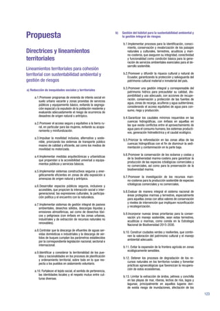 123
Propuesta
Directrices y lineamientos
territoriales
Lineamientos territoriales para cohesión
territorial con sustentabilidad ambiental y
gestión de riesgos
a) Reducción de inequidades sociales y territoriales
a.1.	Promover programas de vivienda de interés social en
suelo urbano vacante y zonas provistas de servicios
públicos y equipamiento básico, evitando la segrega-
ción espacial y la expulsión de la población residente y
evaluando adecuadamente el riesgo de ocurrencia de
desastres de origen natural o antrópico.
a.2.	Promover el acceso seguro y equitativo a la tierra ru-
ral, en particular para las mujeres, evitando su acapa-
ramiento y minifundización.
a.3.	Impulsar la movilidad inclusiva, alternativa y soste-
nible, priorizando los sistemas de transporte público
masivo de calidad y eficiente, así como los medios de
movilidad no motorizada.
a.4.	Implementar medidas arquitectónicas y urbanísticas
que propendan a la accesibilidad universal a equipa-
mientos públicos y servicios básicos.
a.5.	Implementar sistemas constructivos seguros y ener-
géticamente eficientes en zonas de alta exposición a
amenazas de origen natural y antrópico.
a.6.	Desarrollar espacios públicos seguros, inclusivos y
accesibles, que propicien la interacción social e inter-
generacional, las expresiones culturales, la participa-
ción política y el encuentro con la naturaleza.
a.7.	Implementar sistemas de gestión integral de pasivos
ambientales, desechos sólidos, descargas líquidas y
emisiones atmosféricas, así como de desechos tóxi-
cos y peligrosos (con énfasis en las zonas urbanas,
industriales y de extracción de recursos naturales no
renovables).
a.8.	Controlar que la descarga de efluentes de aguas ser-
vidas domésticas e industriales y la descarga de ver-
tidos de buques cumplan los parámetros establecidos
por la correspondiente legislación nacional, sectorial e
internacional.
a.9.	Identificar y considerar la territorialidad de los pue-
blos y nacionalidades en los procesos de planificación
y ordenamiento territorial, sobre todo en lo que res-
pecta a los pueblos en aislamiento voluntario.
a.10. Fortalecer el tejido social, el sentido de pertenencia,
las identidades locales y el respeto mutuo entre cul-
turas diversas.
b) 	 Gestión del hábitat para la sustentabilidad ambiental y
la gestión integral de riesgos
b.1.	Implementar procesos para la identificación, conoci-
miento, conservación y revalorización de los paisajes
naturales y culturales, terrestres, acuáticos y mari-
no-costeros, que aseguren su integridad, conectividad
y funcionalidad como condición básica para la gene-
ración de servicios ambientales esenciales para el de-
sarrollo sostenible.
b.2.	Promover y difundir la riqueza cultural y natural de
Ecuador, garantizando la protección y salvaguarda del
patrimonio cultural material e inmaterial del país.
b.3.	Promover una gestión integral y corresponsable del
patrimonio hídrico para precautelar su calidad, dis-
ponibilidad y uso adecuado, con acciones de recupe-
ración, conservación y protección de las fuentes de
agua, zonas de recarga, acuíferos y agua subterránea;
considerando el acceso equitativo de agua para con-
sumo, riego y producción.
b.4.	Garantizar los caudales mínimos requeridos en las
cuencas hidrográficas, con énfasis en aquellas en
las que exista conflictos entre el aprovechamiento de
agua para el consumo humano, los sistemas producti-
vos, generación hidroeléctrica y el caudal ecológico.
b.5.	Priorizar la reforestación en las zonas altas de las
cuencas hidrográficas con el fin de disminuir la sedi-
mentación y contaminación en la parte baja.
b.6.	Promover la conservación de los océanos y costas y
de la biodiversidad marino-costera para garantizar la
producción de las especies ictiológicas comerciales y
no comerciales, así como para la preservación de la
biodiversidad marina.
b.7.	Promover la investigación de los recursos mari-
no-costeros para la producción sostenible de especies
ictiológicas comerciales y no comerciales.
b.8.	Evaluar de manera integral el sistema nacional de
áreas protegidas marinas y terrestres, especialmente
para aquellas zonas con altos valores de conservación
y niveles de intervención que impliquen rezonificación
y recategorización.
b.9.	Incorporar nuevas áreas prioritarias para la conser-
vación y/o manejo sostenible, sean estas terrestres,
acuáticas o marinas, como consta en la Estrategia
Nacional de Biodiversidad 2015-2030.
b.10. Construir ciudades verdes y resilientes, que combi-
nen la valoración del patrimonio cultural y el manejo
ambiental adecuado.
b.11. Evitar la expansión de la frontera agrícola en zonas
ecológicamente sensibles.
b.12. Detener los procesos de degradación de los re-
cursos naturales en los territorios rurales y fomentar
prácticas agroecológicas que favorezcan la recupera-
ción de estos ecosistemas.
b.13. Limitar la extracción de áridos, pétreos y conchilla
en las playas de mar, riberas, lechos de ríos, lagos y
lagunas; principalmente en aquellos lugares don-
de exista riesgo de inundaciones, afectación de los
 