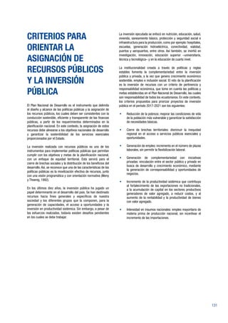 131
CRITERIOS PARA
ORIENTAR LA
ASIGNACIÓN DE
RECURSOS PÚBLICOS
Y LA INVERSIÓN
PÚBLICA
El Plan Nacional de Desarrollo es el instrumento que delimita
el diseño y alcance de las políticas públicas y la asignación de
los recursos públicos, los cuales deben ser consistentes con la
conducción sostenible, eficiente y transparente de las finanzas
públicas, a partir de los requerimientos determinados en la
planificación nacional. En este contexto, la asignación de estos
recursos debe alinearse a los objetivos nacionales de desarrollo
y garantizar la sostenibilidad de los servicios esenciales
proporcionados por el Estado.
La inversión realizada con recursos públicos es uno de los
instrumentos para implementar políticas públicas que permitan
cumplir con los objetivos y metas de la planificación nacional,
con un enfoque de equidad territorial. Esta servirá para el
cierre de brechas sociales y la distribución de los beneficios del
desarrollo. Así, se reconoce que una de las características de las
políticas públicas es la movilización efectiva de recursos, junto
con una visión programática y con orientación normativa (Meny
y Thoenig, 1992).
En los últimos diez años, la inversión pública ha jugado un
papel determinante en el desarrollo del país. Se han destinado
recursos hacia fines generales y específicos de nuestra
sociedad y los diferentes grupos que la componen, para la
generación de capacidades, el acceso a oportunidades y la
inversión en productividad sistémica. Sin embargo, a pesar de
los esfuerzos realizados, todavía existen desafíos pendientes
en los cuales se debe trabajar.
La inversión ejecutada se enfocó en nutrición, educación, salud,
vivienda, saneamiento básico, protección y seguridad social e
infraestructura para la producción, como por ejemplo: hospitales,
escuelas, generación hidroeléctrica, conectividad, vialidad,
puertos y aeropuertos, entre otros. Así también, se invirtió en
investigación, innovación, educación superior –universitaria,
técnica y tecnológica– y en la educación de cuarto nivel.
La institucionalidad creada a través de políticas y reglas
estables fomenta la complementariedad entre la inversión
pública y privada, a la vez que genera crecimiento económico
sostenible, empleo e inclusión social. El reto de la planificación
es la inversión de recursos con un criterio de pertinencia y
responsabilidad económica, que tome en cuenta las políticas y
metas establecidas en el Plan Nacional de Desarrollo, las cuales
son responsabilidad de todos los ecuatorianos. En este contexto,
los criterios propuestos para priorizar proyectos de inversión
pública en el período 2017-2021 son los siguientes:
•	 Reducción de la pobreza: mejorar las condiciones de vida
de la población más vulnerable y garantizar la satisfacción
de necesidades básicas.
•	 Cierre de brechas territoriales: disminuir la inequidad
regional en el acceso a servicios públicos esenciales y
oportunidades.
•	 Generación de empleo: incremento en el número de plazas
laborales, sin permitir la flexibilización laboral.
•	 Generación de complementariedad con iniciativas
privadas: vinculación entre el sector público y privado en
busca de desarrollo y crecimiento económico, mediante
la generación de corresponsabilidad y oportunidades de
negocios.
•	 Incremento de la productividad sistémica que contribuya
al fortalecimiento de las exportaciones no tradicionales,
a la acumulación de capital en los sectores productivos
generadores de valor agregado, a reducir costos, y al
aumento de la rentabilidad y la productividad de bienes
con valor agregado.
•	 Intensidad en insumos nacionales: empleo mayoritario de
materia prima de producción nacional, sin incentivar el
incremento de las importaciones.
 