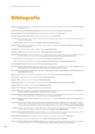 134
Plan Nacional de Desarrollo 2017-2021-Toda una Vida
Acosta, A. (2010). El Buen Vivir en el camino del post-desarrollo: Una lectura desde la Constitución de Montecristi. Friedrich Ebert Stiftung,
Policy Paper, (9), 1-43.
Alto Comisionado de Naciones Unidas para los Refugiados (2016). Portal web de la ACNUR. Recuperado de www.acnur.org/
Agencia de Regulación y Control Hidrocarburífero (2014). Estadísticas hidrocarburíferas 2012. Quito-Ecuador.
Agencia de Regulación y Control Minero (2014a). Catastro minero, Escala 1:50.000. Quito-Ecuador
––– (2014b). Informes de Exploración y Producción de las áreas mineras vigentes bajo el registro y catastro técnico minero de los años
2010-2014. Quito-Ecuador.
––– (octubre de 2016). Estadística Minera 2015. Disponible en: http://www.controlminero.gob.ec/.
Andrade, P. (2015). Política de industrialización selectiva y nuevo modelo de desarrollo. Quito-Ecuador: Universidad Andina Simón Bolívar /
Corporación Editora Nacional.
Aristóteles (2011). Ética Nicomáquea. Política. Retórica. Poética. Madrid-España: Gredos.
Ayala Mora, E. (2008). Resumen de Historia del Ecuador. Quito-Ecuador: Corporación Editora Nacional.
Banco Central del Ecuador (2016). Cuentas Nacionales No. 27. Capítulo II Producción, consumo intermedio y valor agregado bruto por
industria (2000-2010). A precios del 2007. Disponible en: http://www.bce.fin.ec/index.php/component/k2/item/763.
––– (2015). Registros del Valor Agregado Bruto provincial. Quito-Ecuador: Banco Central del Ecuador.
––– (2017). Portal de Información Económica del BCE. Recuperado de https://www.bce.fin.ec/index.php/component/k2/item/788
Banco de Desarrollo del Ecuador (2015). Sistema SIM WEB. Quito-Ecuador: Banco del Estado.
Banco Interamericano de Desarrollo (2015). Diagnóstico Institucional del Servicio Público de la República de Ecuador. Recuperado de http://
www.trabajo.gob.ec/wp-content/uploads/2015/09/Presentacion-de-resultados-diagnostico-SC-ECU.pdf
Basu,A. (2016).The global challenge of mental health. Foreign Affairs, 95(6). Recuperado de https://www.foreignaffairs.com/articles/world/2016-12-08/
global-challenge-mental-health
Bauman, Z. (2015). Ceguera moral: la pérdida de sensibilidad en la modernidad líquida. Buenos Aires-Argentina: Paidós.
Boff, L. (2006). Ecología: grito de la Tierra, grito de los pobres. Madrid-España: Trotta.
Braudel, F. (1968). La Historia y las Ciencias Sociales. Madrid-España: Alianza.
Buitrago y Duque (2013). La economía naranja, una oportunidad infinita. Bogotá-Colombia: Banco Interamericano de Desarrollo.
Castells, M. (2006). La sociedad red: una visión global. Madrid-España: Alianza.
Caudillo, G. (2012). El buen vivir: un diálogo intercultural. Ra Ximhai, 8(2), 345-264.
Cevallos, F. (2016). Marco conceptual y metodológico del Sistema Interactivo de Conocimiento y Estadística Social–SiCES. Quito-Ecuador:
Ministerio Coordinador de Desarrollo Social / Banco Interamericano de Desarrollo.
Changjiang Institute of Survey, Planning, Design and Research (2015). Plan Nacional de la Gestión Integrada e Integral de los recursos hídricos
de las cuencas y microcuencas hidrográficas del Ecuador. Quito, Ecuador. CISPDR
Comisión Económica para América Latina y el Caribe (2016). Portal de datos y estadísticas.Recuperado de: https://www.cepal.org/es/datos-y-
estadisticas
Comisión Nacional del Derecho del Mar- Institut de Recherche pour le Développement -Instituto Oceanográfico de la Armada (2009a). Geología y
geofísica marina y terrestre del Ecuador, desde la Costa continental hasta las Islas Galápagos. Pazmiño, N. y Michaud,
F., Descripción de los sedimentos marinos en la Cordillera Submarina de Carnegie (239-269).Guayaquil: CNDM-IRD-INOCAR
–––(2009b). Geología y geofísica marina y terrestre del Ecuador, desde la Costa continental hasta las Islas Galápagos. Goyes, P.,
Fondos marinos de soberanía y Jurisdicción del Ecuador. Guayaquil. Ecuador. CNDM-IRD-INOCAR
Consejo Económico de Naciones Unidas (2016). Observación general núm. 22, relativa al derecho a la salud sexual y reproductiva (artículo
12 del Pacto Internacional de Derechos Económicos, Sociales y Culturales). E/C.12/GC/22
Consejo Nacional de Competencias (2017a). Registro de mancomunidades y consorcios, corte abril 2017. Quito-Ecuador.
––– (2017b). Evaluación de Mancomunidades y Consorcios. Quito-Ecuador: Consejo Nacional de Competencias.
Consejo de Gobierno del Régimen Especial de Galápagos (2015a). Plan de Desarrollo Sustentable y Ordenamiento Territorial del Régimen
Especial de Galápagos 2015-2020. San Cristóbal-Ecuador: Consejo de Gobierno del Régimen Especial Galápagos.
Bibliografía
 
