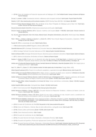 135
––– (2015b). Censo de Unidades de Producción Agropecuaria de Galápagos 2014. San Cristóbal-Ecuador: Consejo de Gobierno del Régimen
Especial Galápagos.
De Leus, T. y Leender, T. (2009). Considerando territorio: reflexiones sobre el aspecto territorial. Quito-Ecuador: Proyecto Plantel Plus VVOB.
Dietsche, E. (2017). New industrial policy and the extractive industries. WIDER Working Paper 2017/161, 1-63. Helsinki: UNU-WIDER
Dirección del Parque Nacional Galápagos (2014). Plan de Manejo de las Áreas Protegidas de Galápagos para el Buen Vivir. Puerto Ayora-
Ecuador: Dirección del Parque Nacional Galápagos.
Dirección General de Aviación Civil (2016). Infraestructura aeroportuaria del Ecuador. Quito-Ecuador.
Dirección General de Intereses Marítimos (2012). Espacios marítimos del Ecuador [Escala 1:1’000.000]. Quito-Ecuador: Dirección General de
Intereses Marítimos.
Esri, DeLorme, General Bathymetric Chart of the Oceans, National Oceanic, Atmospheric Administration y otros (2014). World Ocean Base. Redlands:
Esri.
Flotts, P., Manzi, J., Jiménez, D., Abarzúa, A., Cayuman, C., y García, M. J. (2016). Tercer Estudio Regional Comparativo y Explicativo, TERCE.
Santiago de Chile-Chile: UNESCO.
Foucault, M. (1975). La arqueología del saber. Madrid-España: Alianza.
––– (1984). Qu’est-ce que les Lumières? Magazine Littéraire, (207), 35-39.
Generalitat Valenciana (2011). Estrategia Territorial de la Comunitat Valenciana. Valencia-España: Generalitat Valenciana.
––– (2012). Estrategia Territorial Comunitat Valenciana al 2030. Valencia-España: Generalitat Valenciana.
Gobierno de Navarra (2005). Estrategia Territorial de Navarra, Directrices para la ordenación del territorio. Navarra-España: Gobierno de Navarra.
––– (2011). Sistema de Indicadores Territoriales de Navarra. Gobierno de Navarra-España.
Gudynas, E. y Acosta, A. (2008). El buen vivir o la disolución de la idea del progreso. En M. Rojas (Coord.), La Medición del Progreso y del
Bienestar. Propuestas desde América Latina (103-110). México D.F.-México: Foro Consultivo Científico y Tecnológico, AC.
Instituto para el Ecodesarrollo Regional Amazónico (Ecorae), Secretaría Nacional de Planificación y Desarrollo (Senplades) (2016). Plan integral para la
Amazonía 2016-2017. Quito-Ecuador.
Insel, T. R., Collins P. Y., y Hyman, S. E. (2015). Darkness invisible: the hidden global costs of mental illness. Foreign Affairs, 94(1).
Intituto Espacial Ecuatoriano (2015). Proyecto de zonificación paisajística y capacidad de acogida (Memoria técnica). Quito-Ecuador: IEE.
Instituto Geofísico de la Escuela Politécnica Nacional (2011). Peligro sísmico y requisitos de diseño sismo resistente. En Ministerio de Desarrollo
Urbano y Vivienda, Norma Ecuatoriana de la Construcción. Quito-Ecuador: Miduvi.
Instituto Geofísico de la Escuela Politécnica Nacional e Institut de Recherche pour le Développement (2011). Volcanes cuaternarios del Ecuador
Continental: Mapas de Peligros volcánicos del Ecuador [Escala: 1:50.000]. Quito-Ecuador: IGEPN / IRD.
Instituto Geográfico Militar, Instituto Oceanográfico de la Armada (Sin Fecha). Curvas batimétricas continentales. [Escala 1:250.000]. Guayaquil-
Ecuador
Instituto Geográfico Militar (varios años). Cartografía Base. [Escala 1:250.000]. Quito-Ecuador.
––– (2017). Portal institucional IGM. Recuperado de http://www.igm.gob.ec/index.php/en/
Instituto Nacional de Estadística y Censos y CNIG (2011). Encuesta Nacional de Relaciones Familiares y Violencia de Género contra las
Mujeres. Quito-Ecuador: INEC / Senplades.
Instituto Nacional de Estadística y Censos y CDT (2013). Estudio de caso sobre condiciones de vida, inclusión social y cumplimiento de
derechos humanos de la población LGBTI en el Ecuador. Quito-Ecuador: INEC.
Instituto Nacional de Estadística y Censos (s/a). Archivo Nacional de Datos y Metadatos Estadísticos (ANDA). Recuperado de http://anda.inec.
gob.ec/anda/index.php/catalog#_r=1507139085802&collection=&country=&dtype=&from=2007&page=1&ps=&sk=&sort_by=titl&sort_
order=&to=2017&topic=&view=s&vk=
––– (2010). Encuesta de Condiciones de Vida (ECV). Recuperado de: http://www.ecuadorencifras.gob.ec/
––– (2010a). Censo de Población y Vivienda. Base de datos alfanumérica y cartografía censal. Quito-Ecuador: INEC.
––– (2010b). División política administrativa [Escala 1:50.000]. Quito-Ecuador: INEC.
––– (2010c). Censo Nacional Económico. Quito- Ecuador.
––– (2014). Encuesta de condiciones de vida. Quito-Ecuador.
––– (2015a). Encuesta Nacional de Empleo, Desempleo y Subempleo (Enemdu). Quito.-Ecuador.
––– (2015b). Encuesta de Superficie y Producción Agropecuaria Continua (ESPAC). Quito-Ecuador.
––– (2016a). Encuesta Nacional de Empleo, Desempleo y Subempleo (Enemdu). Quito-Ecuador. Indicadores laborales junio 2016. Recuperado
de http://www.ecuadorencifras.gob.ec/documentos/web-inec/EMPLEO/2016/Junio-2016/Presentacion_Empleo_Junio2016.pdf
 