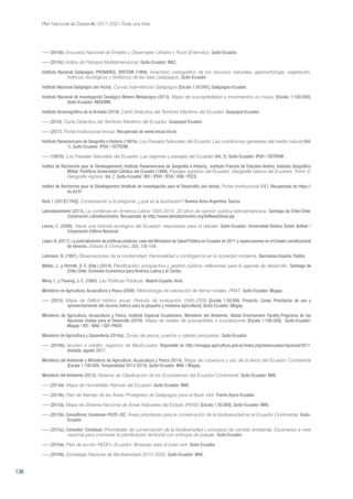 136
Plan Nacional de Desarrollo 2017-2021-Toda una Vida
––– (2016b). Encuesta Nacional de Empleo y Desempleo Urbano y Rural (Enemdur). Quito-Ecuador.
––– (2016c). Índice de Pobreza Multidimensional. Quito-Ecuador: INEC.
Instituto Nacional Galápagos, PRONAREG, ORSTOM (1989). Inventario cartográfico de los recursos naturales, geomorfología, vegetación,
hídricos, ecológicos y biofísicos de las Islas Galápagos. Quito-Ecuador
Instituto Nacional Galápagos (sin fecha). Curvas batimétricas Galápagos [Escala 1:50.000.] Galápagos-Ecuador.
Instituto Nacional de Investigación Geológico Minero Metalúrgico (2013). Mapa de susceptibilidad a movimientos en masa. [Escala: 1:100.000].
Quito-Ecuador: INIGEMM.
Instituto Oceanográfico de la Armada (2016). Carta Didáctica del Territorio Marítimo del Ecuador. Guayaquil-Ecuador.
––– (2016). Carta Didáctica del Territorio Marítimo del Ecuador. Guayaquil-Ecuador.
––– (2017). Portal Institucional Inocar. Recuperado de www.inocar.mil.ec
Instituto Panamericano de Geografía e Historia (1997a). Los Paisajes Naturales del Ecuador. Las condiciones generales del medio natural (Vol.
1). Quito-Ecuador: IPGH / OSTROM.
––– (1997b). Los Paisajes Naturales del Ecuador. Las regiones y paisajes del Ecuador (Vol. 2). Quito-Ecuador: IPGH / OSTROM.
Institut de Recherche pour le Développement, Instituto Panamericano de Geografía e Historia, Instituto Francés de Estudios Andino, Instituto Geográfico
Militar, Pontificia Universidad Católica del Ecuador (1999). Paisajes agrarios del Ecuador. Geografía básica del Ecuador. Tomo V:
Geografía Agraria. Vol. 2. Quito-Ecuador: IRD / IPGH / IFEA / IGM / PUCE.
Institut de Recherche pour le Développment (Instituto de Investigación para el Desarrollo) (sin fecha). Portal Institucional IRD. Recuperado de https://
es.ird.fr/
Kant, I. (2013[1784]). Contestación a la pregunta: ¿qué es la ilustración? Buenos Aires-Argentina: Taurus.
Latinobarómetro (2015). La confianza en América Latina 1995-2015. 20 años de opinión pública latinoamericana. Santiago de Chile-Chile:
Corporación Latinobarómetro. Recuperado de http://www.latinobarometro.org/latNewsShow.jsp
Larrea, C. (2006). Hacia una historia ecológica del Ecuador: respuestas para el debate. Quito-Ecuador: Universidad Andina Simón Bolívar /
Corporación Editora Nacional.
López,A.(2017).La judicialización de políticas públicas:caso del Ministerio de Salud Pública en Ecuador en 2011 y repercusiones en el Estado constitucional
de derecho. Estado & Comunes, 2(5), 135-154.
Luhmann, N. (1997). Observaciones de la modernidad: Racionalidad y contingencia en la sociedad moderna. Barcelona-España: Paidós.
Máttar, J., y Perrotti, D. E. (Eds.) (2014). Planificación, prospectiva y gestión pública: reflexiones para la agenda de desarrollo. Santiago de
Chile-Chile: Comisión Económica para América Latina y el Caribe.
Meny, I., y Thoenig, J. C. (1992). Las Políticas Públicas. Madrid-España: Ariel.
Ministerio de Agricultura, Acuacultura y Pesca (2008). Metodología de valoración de tierras rurales, PRAT. Quito-Ecuador: Magap.
––– (2015). Mapa de Déficit Hídrico anual. Período de evaluación 1985-2009 [Escala 1:50.000. Proyecto: Zonas Prioritarias de uso y
aprovechamiento del recurso hídrico para la pequeña y mediana agricultura]. Quito-Ecuador: Magap.
Ministerio de Agricultura, Acuacultura y Pesca, Instituto Espacial Ecuatoriano, Ministerio del Ambiente, Global Envirnoment Facility-Programa de las
Naciones Unidas para el Desarrollo (2016). Mapa de niveles de susceptibles a inundaciones [Escala 1:100.000]. Quito-Ecuador:
Magap / IEE / MAE / GEF-PNUD.
Ministerio de Agricultura y Ganandería (2016a): Zonas de pesca, puertos y caletas pesqueras. Quito-Ecuador.
––– (2016b). Acceso a crédito, registros de BanEcuador. Disponible en http://sinagap.agricultura.gob.ec/index.php/banecuador/nacional/2017.
Visitada: agosto 2017.
Ministerio del Ambiente y Ministerio de Agricultura, Acuacultura y Pesca (2014). Mapa de cobertura y uso de la tierra del Ecuador Continental
[Escala 1:100.000. Temporalidad 2013-2014]. Quito-Ecuador: MAE / Magap.
Ministerio del Ambiente (2013). Sistema de Clasificación de los Ecosistemas del Ecuador Continental. Quito-Ecuador: MAE.
––– (2014a). Mapa de Humedales Ramsar del Ecuador. Quito-Ecuador: MAE.
––– (2014b). Plan de Manejo de las Áreas Protegidas de Galápagos para el Buen Vivir. Puerto Ayora-Ecuador.
––– (2015a). Mapa de Sistema Nacional de Áreas Naturales del Estado (PANE) [Escala 1:50.000]. Quito-Ecuador: MAE.
––– (2015b). Consultores: Condesan–PUCE–GIZ. Áreas prioritarias para la conservación de la biodiversidad en el Ecuador Continental. Quito-
Ecuador.
––– (2015c). Consultor: Condesan. Prioridades de conservación de la biodiversidad y procesos de cambio ambiental. Escenarios a nivel
nacional para promover la planificación territorial con enfoque de paisaje. Quito-Ecuador.
––– (2016a). Plan de acción REDD+ Ecuador: Bosques para el buen vivir. Quito-Ecuador.
––– (2016b). Estrategia Nacional de Biodiversidad 2015-2030. Quito-Ecuador: MAE.
 