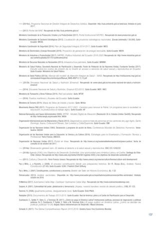 137
––– (2016c). Programa Nacional de Gestión Integral de Desechos Sólidos. Disponible http://suia.ambiente.gob.ec/web/suia. Visitada en junio
2017.
––– (2017). Portal del MAE. Recuperado de http://suia.ambiente.gob.ec/
Ministerio Coordinador de la Producción, Empleo y la Productividad (2017). Portal Institucional MCPEC. Recuperado de www.produccion.gob.ec
Ministerio Coordinador de Sectores Estratégicos (2012). Localización de proyectos estratégicos nacionales. [Escala (estimada) 1:50.000]. Quito-
Ecuador: MICSE.
Ministerio Coordinador de Seguridad (2014). Plan de Seguridad Integral 2014-2017. Quito-Ecuador: MICS.
Ministerio de Electricidad y Energía Renovable (2016). Proyectos de generación de energía renovable. Quito-Ecuador: MEER.
Ministerio de Industrias y Productividad (2017). MIPRO, Política Industrial del Ecuador 2016-2025 Recuperado de: http://www.industrias.gob.ec/
wp-content/uploads/2017/01/politicaIndustrial.
Ministerio de Recursos Naturales no Renovables (2013). Infraestructura petrolera. Quito-Ecuador: MRNNR.
Ministerio de Salud Pública, Secretaría Nacional de Planificación y Desarrollo, Fondo de Población de las Naciones Unidas, Fundación Sendas (2017).
Estudio sobre los costos de omisión de no invertir en acceso a servicios de salud sexual y reproductiva en Ecuador.
Quito-Ecuador: Ministerio de Salud Pública.
Ministerio de Salud Pública (2012a). Manual del modelo de Atención Integral de Salud – MAIS. Recuperado de http://instituciones.msp.gob.ec/
somossalud/images/documentos/guia/Manual_MAIS-MSP12.12.12.pdf
––– (2012b). Encuesta Nacional de Salud y Nutrición (Ensanut). Recuperado de www.salud.gob.ec/encuesta-nacional-de-salud-y-nutricion-
ensanut/
––– (2014). Encuesta Nacional de Salud y Nutrición, Ensanut-ECU2012. Quito-Ecuador: MSP / INEC
Ministerio de Transporte y Obras Públicas (2015). Red vial estatal. Quito: MTOP.
––– (2016). Puertos marítimos y fluviales del Ecuador. Quito-Ecuador.
Ministerio de Turismo (2014). Mapa de Sitios de interés y buceo. Quito: Mintur.
Movimiento Alianza PAIS (2017). Programa de Gobierno 2017-2021. Cambios para renovar la Patria: Un programa para la sociedad, la
educación, la produccióny el trabajo digno. Quito-Ecuador: AP.
National Aeronautics and Space Administration (2004). SRTM - Modelo Digital de Elevación [Resolución 30 m. Estados Unidos: SavGIS]. Recuperado
de http://www.savgis.org/ecuador.htm. NASA
Organización Internacional para las Migraciones y Flacso (2012). Diagnósticos sobre la trata de personas en los cantones de Lago Agrio, Santo
Domingo, Ibarra, Cotacachi/Otavalo, San Lorenzo y Colta/Guamote. Quito-Ecuador: OIM
Organización de las Naciones Unidas (1993). Declaración y programa de acción de Viena. Conferencia Mundial de Derechos Humanos. Viena-
Austria: OACDH
Organización de las Naciones Unidas para la Educación, la Ciencia y la Cultura (2016). Estrategia para la Enseñanza y Formación Técnica y
Profesional. París-Francia: UNESCO.
Organización de Naciones Unidas (2017). Portal en línea. Recuperado de http://www.un.org/sustainabledevelopment/es/peace-justice/, fecha de
consulta 03 de octubre del 2017.
––– (2016a). Observación general núm. 22 relativa al derecho a la salud sexual y reproductiva. DOC. E/C.12/GC/22
––– (2016b) Agenda 2030 y los Objetivos de Desarrollo Sostenible. Una oportunidad para América Latina y el Caribe. Santiago de Chile-
Chile: Unesco. Recuperado de http://www.sela.org/media/2262361/agenda-2030-y-los-objetivos-de-desarrollo-sostenible.pdf
––– (2017). Cultura y Desarrollo. París-Francia: Unesco. Recuperado de http://www.unesco.org/new/es/culture/themes/culture-and-development/
Paz y Miño, J., y Pazmiño, J. (2008). El proceso constituyente desde una prespectiva histórica. En R. Borja (Ed.), Análisis: Nueva
Constitución (27-45). Quito-Ecuador: ILDIS / Friedrich Ebert Stiftung.
Paz y Miño, J. (2007). Constituyentes, constituciones y economía. Boletín del Taller de Historia Económica, (6), 1-22.
Petroecuador (2013). Análisis sectoriales. Disponible en: http://www.proecuador.gob.ec/exportadores/publicaciones/perfiles-sectoriales/. Visitada:
octubre de 2016.
PriMetrica (2017). Submarine Cable Map. Carlsbad: Submarine Cable Map. Recuperado de http://www.submarinecablemap.com.
Quijano, A. (2001). Colonialidad del poder, globalización y democracia. Utopías, nuestra bandera: revista de debate político, (188), 97-123.
Ramírez, R. (2008). Igualmente pobres, desigualmente ricos. Quito-Ecuador: Ariel-PNUD.
Redeplan (2015). Documentos de Trabajo 2013-2015. Quito-Ecuador: Red de América Latina y el Caribe de Planificación para el Desarrollo.
Scartascini, C., Spiller, P., Stein, E., y Tommasi, M. (2011). ¿Cómo se juega en América Latina? Instituciones políticas, procesos de negociación y políticas
públicas. En C. Scartascini, P. Spiller, E. Stein y M. Tommasi (Eds.), El juego político en América Latina: ¿cómo se deciden las
políticas públicas? (1-31). Bogotá: Banco Interamericano de Desarrollo / Mayol Ediciones.
Schwab, K. (2017). The Global Competitiveness Report 2015-2016. Ginebra-Suiza: Foro Económico Mundial.
 