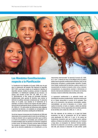 16
Plan Nacional de Desarrollo 2017-2021-Toda una Vida
Los Mandatos Constitucionales
respecto a la Planificación
La Constitución de la República de Ecuador (2008) sirve de guía
para la construcción del presente Plan Nacional de Desarrollo
(2017-2021), que busca cumplir con el mandato de “planificar el
desarrollo nacional, erradicar la pobreza, promover el desarrollo
sustentable y la redistribución equitativa de los recursos y la
riqueza, para acceder al buen vivir” (CE, 2008. art. 3, núm.
5). Adicionalmente, el Plan recoge los principales elementos
constitucionales sobre garantía de derechos, para orientar la
definición de políticas nacionales considerando que “la soberanía
radica en el pueblo, cuya voluntad es el fundamento de la
autoridad, y se ejerce a través de los órganos del poder público y
de las formas de participación directa,previstas en la Constitución”
(CE, 2008, art. 1). En este sentido, las instituciones están obligadas
a garantizar los derechos, y la ciudadanía es corresponsable, de
acuerdo al espíritu del proceso constituyente de Montecristi.
Una de las mayores innovaciones de la Constitución de 2008 está
relacionada con la concepción sobre la razón de ser del Estado:se
lo deja de entender como un aparato burocrático (que se definía
a sí mismo sin considerar a la sociedad), para concebirlo como
la institucionalidad capaz de garantizar los derechos ciudadanos
y el bien común. De manera concreta, el primer deber del Estado
hoy consiste en asegurar, “sin discriminación alguna el efectivo
goce de los derechos establecidos en la Constitución y en los
instrumentos internacionales” de derechos humanos (CE, 2008,
art. 3, núm. 1).Además de esto, la Carta Magna enfoca la política
pública hacia la garantía constitucional de derechos,junto con las
protecciones normativas y jurisdiccionales. Asimismo, Ecuador,
como Estado constitucional de derechos y justicia, avanzó en el
reconocimiento de fuentes de derecho como: la ley, el derecho
consuetudinario, la jurisprudencia nacional e internacional, el
derecho internacional (establecido en la afirmación de derechos
humanos a través de diferentes instrumentos), entre otros.
La supremacía constitucional y su aplicación directa –sin
necesidaddenormativacomplementaria–apoyanlaconstrucción
de un Estado democrático al servicio de la sociedad. Para
esto, se ha reconocido a las personas, comunidades, pueblos,
nacionalidades –así como la naturaleza en sí misma– como
sujetos de derechos: en tanto, se respeta y celebra las distintas
manifestaciones y formas organizativas de la sociedad,partiendo
de las familias como núcleo (CE, 2008, art. 11, núm. 2).
Otro hito relevante de los cambios en el papel del Estado
ecuatoriano ha sido la recuperación del rol del Gobierno
como planificador (CE, 2008, art. 3, núm. 5). Se crearon los
fundamentos necesarios para que el Estado genere políticas
públicas y fortalezca los sistemas nacionales que, en el mediano
y largo plazo, se encargarían de: disminuir brechas sociales,
dinamizar la producción y la economía, y generar capacidades;
todo ello, para alcanzar el desarrollo. En este sentido, queda
Fuente: Senplades.
 