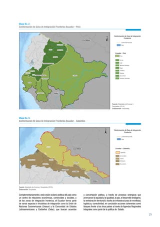 21
Mapa No. 2.
Conformación de Zona de Integración Fronteriza Ecuador – Perú
Mapa No. 3.
Conformación de Zona de Integración Fronteriza Ecuador – Colombia
Fuente: Adaptado de Ecorae y Senplades (2016).
Elaboración: Senplades.
Complementariamente a esta visión océano-política del país como
un centro de relaciones económicas, comerciales y sociales, y
de las zonas de integración fronteriza, el Ecuador forma parte
de varios espacios e iniciativas de integración como la Unión de
Naciones Suramericanas (Unasur) y la Comunidad de Estados
Latinoamericanos y Caribeños (Celac), que buscan acuerdos
y concertación política, a través de procesos sinérgicos que
promuevan la equidad y la igualdad,la paz,el desarrollo endógeno,
la vertebración territorial a través de infraestructuras de movilidad,
logística y conectividad, en conclusión acciones coherentes como
bloques frente a los otros países a través de Agendas Regionales
Integrales como parte de la política de Estado.
Fuente: Adaptado de Ecorae y
Senplades (2016).
Elaboración: Senplades.
 