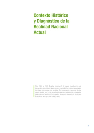 23
Contexto Histórico
y Diagnóstico de la
Realidad Nacional
Actual
Entre 2007 y 2008, Ecuador experimentó el proceso constituyente más
democrático de su historia.Hoy tenemos una sociedad con mejores capacidades,
distribuidas de manera más equitativa. En consecuencia, debemos afrontar
nuevos desafíos, para lo cual es necesario partir de un análisis de las capacidades
generadas en la última década e identificar aquello que nos resta por hacer, para
alcanzar una vida digna para todos y todas.
 