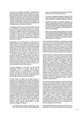 25
los derechos son indivisibles, inalienables e interdependientes;
abarcan distintas dimensiones de la vida humana como: agua,
salud y alimentación, hábitat, vivienda y ambiente sano, trabajo y
seguridadsocial,educación,comunicaciónycultura.Deestemodo,
la pobreza no puede considerarse únicamente como un estado de
carencia o necesidad, sino como una situación de falta de acceso
a derechos fundamentales, e inclusive como una negación de la
ciudadanía. Por ello, el Estado y la sociedad corresponsable tienen
un rol fundamental en la protección de derechos.
La desventaja económica en el contexto del capitalismo permite
que socialmente se reproduzcan prácticas de exclusión,
marginación y dominación a partir del ejercicio del poder. Ante
esta situación el Estado ecuatoriano ha implementado, durante
los últimos diez años, un conjunto de acciones dirigidas hacia
la solución y superación de la pobreza. Los mecanismos
para lograrlo se han enfocado en tres aspectos comunes: la
generación de capacidades, la redistribución de la riqueza y la
reducción de asimetrías.
Concretamente se han promovido estas acciones desde la
Estrategia Nacional para la Igualdad y la Erradicación de la
Pobreza (Eniep), en el marco del reconocimiento de nuestro
carácter intercultural y plurinacional. Son indiscutibles los logros
alcanzados en la última década en términos de erradicación
de este problema social, tanto en su aspecto coyuntural como
estructural. Es así que, entre 2007 y 2016, la pobreza por
ingresos pasó de 36,7% a 22,9% en la población; es decir
1,5 millones de personas salieron de la pobreza desde una
perspectiva monetaria. En el mismo período, el porcentaje de
personas con pobreza multidimensional disminuyó de 51,5% en
2009 a 35,1% en 2016; es decir que 1,8 millones de personas
mejoraron sus condiciones de acceso a una vida digna. Estos
buenos resultados se deben a la respuesta estatal por medio
de la política pública, encaminada al cierre de brechas con un
enfoque territorial, de ciclo de vida y de género.
Los logros alcanzados en esta área han sido también
consecuencia directa de la inversión pública tanto en
infraestructura como en el desarrollo de las capacidades
productivas del país. La inversión pública, en ese sentido,
puede ser vista como una variable clave para el desarrollo de
cualquier país, puesto que se relaciona positivamente con el
logro de objetivos sociales, económicos y políticos.
En 2006, Ecuador no contaba con una fuerte inversión en
infraestructura: las construcciones que el país tenía estaban en
decadencia y los equipamientos se encontraban en mal estado.
La planificación en infraestructura no poseía lineamientos ni
estándares para la construcción. Aquí que, en la última década,
uno de los ejes de la política pública desarrollada por el Gobierno
de la Revolución Ciudadana haya sido el orientar equitativamente
los recursos del Estado en todo el territorio ecuatoriano, para
reducir las brechas en el acceso a oportunidades de la ciudadanía.
Uno de los principales aportes en la materia ha sido el desarrollo
de una microplanificación para los servicios públicos, lo que ha
empatado su oferta en función de la demanda de cada localidad.
Durante los últimos años se ha realizado una inversión en
infraestructura para el desarrollo de más de US$ 26 256,87
millones. La prioridad ha sido para los sectores de salud,
educación, deporte, seguridad, transformación de la matriz
productiva y energética. Por ejemplo:
1.	 La inversión social, a través de la construcción de hospi-
tales, centros de salud, escuelas, centros infantiles, entre
otros, tuvo un considerable aumento (de 4% en términos
del PIB, a más del 11,6% entre 2006-2016).
2.	 En el sector de seguridad la financiación incrementó 12,36
veces, lo que permitió la construcción de 455 Unidades de
Policía Comunitaria y 13 Unidades deVigilancia Comunitaria.
3.	 Mientras tanto, respecto a los sectores estratégicos, se
duplicó la capacidad de generación con fuentes de energía
renovable (principalmente con la operación de las centra-
les Coca Codo Sinclair, Sopladora, Manduriacu, Villonaco,
entre otras), que han generado un ahorro histórico en el
consumo de combustibles. .
4.	 Según el Foro Económico Mundial (Schwab, 2017), gracias
a la considerable intervención estatal realizada en este pe-
ríodo, Ecuador escaló 58 posiciones en el listado de países
con mejor calidad vial, ubicándose en el primer lugar de
América Latina con 9 296,41 km intervenidos y un presu-
puesto de US$ 7 741,48 millones.
Si bien el desarrollo de infraestructura y capacidades productivas
en el país ha sido un eje crucial para la política pública, el pilar
fundamental del crecimiento social radica en la apuesta por
generar capacidades y convertirnos en un país de recursos
infinitos, en donde el ingenio de sus habitantes sea la principal
fuerza de crecimiento y desarrollo. Para esto, se estableció como
objetivo prioritario la creación de herramientas para otorgar una
formación de calidad a lo largo del ciclo vida de los ciudadanos.
Grandes esfuerzos se realizaron para lograr que esta propuesta
pasara a convertirse en un derecho real para todas y todos.
Durante muchos años, la sociedad pagó el precio de un Estado
que había descuidado su obligación de proveer una educación
pública, gratuita y universal. La responsabilidad había sido
transferida a agentes privados sin establecer una debida
regulación que asegurase la calidad de la enseñanza. La poca
inversión realizada por parte del sector público, en sus diferentes
niveles, obligó a que los padres de familia asumieran el gasto
educativo y ayudó a que se cimentaran fuertes barreras de
acceso. En 2006, el ausentismo era significativo en los primeros
niveles, en los últimos años de básica y en bachillerato; el
abandono escolar era frecuente pues respondía –en la mayoría
de casos– a razones económicas y a la dificultad de acceso
al sistema educativo. Esta precaria condición de la enseñanza
contribuyó a acrecentar desigualdades sociales y afectó la
calidad del aparato productivo.
Con la convicción de que la educación es un derecho de todas las
personas y una obligación ineludible del Estado, Ecuador acogió
las aspiraciones de transformar el sector y planteó como objetivo
la construcción de un sistema educativo de acceso universal, de
excelente calidad y absolutamente gratuito. El Estado creó un
marco legal para recuperar la administración del sistema en su
función pública.Así, en la Constitución de 2008 (arts. 26 y 28) se
estableció que la educación es un área prioritaria de la política
pública y de la inversión estatal, que responde al beneficio
de la ciudadanía y no al servicio de intereses individuales
o corporativos; además, se promulgó la Ley Orgánica de
Educación Intercultural (LOEI) como norma, tanto para instaurar
las regulaciones básicas que permitieron el funcionamiento del
Sistema Nacional de Educación, como para profundizar en los
derechos y obligaciones de sus actores.
El presupuesto total de educación para el período 2007-2016, en
consecuencia, fue de US$ 24 165 millones: un promedio anual
 