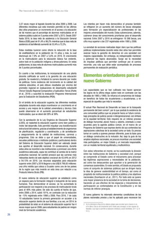 26
Plan Nacional de Desarrollo 2017-2021-Toda una Vida
3,37 veces mayor al logrado durante los años 2000 y 2006. Las
diferentes iniciativas que esta inversión permitió en los últimos
diez años propiciaron un incremento en el acceso a la educación
de tal manera que el porcentaje de alumnos matriculados en el
sistema público subió en 5 puntos entre 2007 y 2015. Desde 2007
hasta 2016, la tasa neta de asistencia a la Educación General
Básica (EGB) pasó de 91,4% a 96,2% mientras que la tasa neta de
asistencia al bachillerato aumentó de 53,4% a 72,2%.
Estas medidas tuvieron como efecto la reducción de la tasa
de analfabetismo en la población de 15 años y más, la cual
disminuyó de 7,9% en 2007 a 5,6% en 2016. El crecimiento
en la matriculación para la educación básica fue evidente,
sobre todo en la población indígena y afroecuatoriana. En estas
poblaciones, la tasa neta de alumnos matriculados aumentó más
de 5 puntos porcentuales.
En cuanto a las instituciones, la incorporación de una planta
docente calificada se sumó a la garantía de una educación
gratuita. Se revalorizó y fortaleció la carrera docente por medio
de políticas. Como evidencia del incremento en la calidad del
sistema educativo, el país obtuvo resultados por encima del
promedio regional en evaluaciones de desempeño estudiantil
(Tercer Estudio Regional Comparativo y Explicativo–Terce) (Flotts
et al., 2016) y suscribió la evaluación Programa Internacional
para la Evaluación de Estudiantes (PISA).
En el ámbito de la educación superior, las diferentes medidas
adoptadas durante esta etapa incentivaron un crecimiento en el
acceso y una mejora de la calidad universitaria y técnica. Esto
puede observarse en el aumento porcentual de estudiantes
matriculados, que se elevó del 28% al 39%.
Con la aprobación de la Ley Orgánica de Educación Superior
(LOES), se replanteó la educación superior como bien público y
motor del desarrollo. Esto permitió impulsar una transformación
estructural del sistema,gracias al establecimiento de organismos
de planificación, regulación y coordinación, y de acreditación
y aseguramiento de la calidad de instituciones, carreras y
programas. Esto se debe a que el papel de universidades,
escuelas politécnicas e institutos (públicos y particulares) dentro
del Sistema de Educación Superior debió ser valorado desde
sus aportes al desarrollo nacional. En consecuencia, durante
estos años se incentivó a las instituciones a promover una oferta
académica adecuada, capaz de contribuir al cambio de la matriz
productiva nacional; tal cambió provocó que las carreras más
relevantes dentro de este objetivo crecieran de 43,44% en 2012
a 54,15% en 2016. Los recursos asignados para educación
superior entre 2007 y 2016 llegaron a los US$ 8 799,83 millones:
una cifra inédita que coloca a Ecuador como uno de los países
de la región que más invierte en esta área con relación a su
Producto Interno Bruto (PIB).
El nuevo sistema de educación superior se estableció como
un espacio para la formación integral e incluyente de los seres
humanos. Tras democratizar el acceso, se ha aumentado la
participación con respecto a los procesos de matriculación bruta
para el 40% más pobre. De esto da cuenta el hecho de que,
entre 2006 y 2014, subió 101%, en contraste con la reducción
de -15% registrada entre 1998 y 2006. Para 2016, 7 de cada
10 estudiantes fueron la primera generación en acceder a la
educación superior dentro de sus familias; a su vez, en 2014, la
probabilidad de estar en el sistema de educación superior fue 4
veces mayor que en 2006, para estudiantes de padres sin ningún
nivel de formación académica.
Los intentos por hacer más democrático el proceso también
se reflejaron en un aumento del número de becas otorgadas
para formación y/o especialización de profesionales en las
mejores universidades del mundo. Estas subvenciones, además,
cubrieron áreas del conocimiento prioritarias para el desarrollo
nacional. Entre 2007 y 2016 se entregaron 19 586 becas, una
cifra muy superior a las 237 registradas entre 1995 y 2006.
La variedad de acciones realizadas dejan claro que las políticas
públicas implementadas durante estos diez años han permitido
avanzar hacia la garantía de derechos en una sociedad con
mejores capacidades. Sin embargo, es indispensable mantener
y potenciar los logros alcanzados. Surge así la necesidad
de impulsar políticas que permitan continuar por el camino
recorrido: una ruta que debe estar acompañada de procesos
permanentes de evaluación periódica.
Elementos orientadores para el
nuevo Gobierno
Las capacidades que se han cultivado nos hacen apreciar
los logros de la última etapa (sobre todo en contraste con las
décadas de 1980 y 1990). Se refuerza el compromiso de trabajo
en beneficio de todos los ecuatorianos y ecuatorianas, y en
especial de aquellos que más lo necesitan.
El actual Plan Nacional de Desarrollo se basa en la búsqueda
permanente del bien común2
, por lo que postula la existencia de
una comunidad política que se proyecte hacia un futuro común,
bajo preceptos de justicia social e intergeneracional, con énfasis
en la equidad territorial. Esto requiere de un intenso proceso
de diálogo horizontal, plural, franco y abierto, orientado a crear
acuerdos para la agenda pública común, en el marco de un
Programa de Gobierno que exprese dentro de sus contenidos las
aspiraciones colectivas de la sociedad como un todo. Es preciso
tomar en cuenta a quienes piensan diferente, pues la base para
un diálogo constructivo es la inclusión. Así, bajo la guía de los
amplios objetivos nacionales, se procura incentivar una sociedad
más participativa, un mejor Estado y un mercado responsable,
con un modelo territorial equilibrado y multicéntrico.
Con estos referentes en mente, se ha cuestionado la división
entre las instituciones de Gobierno y sociedad civil, porque
se comprende al Estado como el mecanismo para procesar
las legítimas aspiraciones y necesidades de la población,
así como los desacuerdos que apuntan a la generación de
consensos sostenibles. En este sentido, el Estado es propuesto
como el conjunto de sistemas públicos que se dirigen hacia
la idea de generar sostenibilidad en el tiempo, así como al
propósito de institucionalizar la política pública y los objetivos
nacionales (Scartascini et al., 2011). Por todo esto se quiere
una mayor presencia de la sociedad en la toma de decisiones,
haciendo un uso efectivo de los espacios y mecanismos de
participación ya contemplados en la Constitución y en las
normas de inferior jerarquía.
El nuevo gobierno ha retomado elementos constitutivos de los
planes nacionales previos y los ha aplicado para reconocer los
2 	 Se ha retomado la línea de los clásicos griegos para recordar que la riqueza no es
el fin último. Esta es útil únicamente como medio para conseguir un bien superior (la
felicidad), cuyo logro sí permite la realización individual y social (Aristóteles, 2011 [s. IV
A.C.]).
 