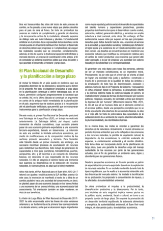 31
Una vez transcurridos diez años del inicio de este proceso de
cambio, se ha pasado a una nueva etapa que plantea desafíos
para el país de cara al futuro. Se trata de profundizar los
avances en materia de cumplimiento y garantía de derechos
y la incorporación activa de la ciudadanía, abriendo espacios
de diálogo cada vez más inclusivos y plurales. Es fundamental
enfatizar en el principio de no regresividad de los derechos,con la
mirada puesta en el horizonte del BuenVivir.Siempre el desarrollo
de derechos deberá ser progresivo e ir ampliándose para seguir
las realidades sociales que se reinventan constantemente.
Además, el reto de superar la tradicional oposición entre Estado y
mercado deviene un proceso de coordinación entre ambos, a fin
de consolidar un sistema económico sólido que sirva de sostén y
que apuntale el desarrollo a mediano y largo plazo.
El Plan Nacional de Desarrollo
y la planificación a largo plazo
Al revisar la historia de un país queda en evidencia que sus
propósitos dependen de las decisiones y acciones que se tomen
en el presente. Por esto, el establecer propósitos a largo plazo
en la planificación contribuye a definir estrategias que, en el
futuro, permitirán configurar progresivamente la sociedad que
se anhela. Así, en la última década se construyó un argumento
en contra de la antigua visión inmediatista de la planificación
en el país; argumento que se sostuvo gracias a la recuperación
del rol planificador del Estado, que permitió que se incorporaran
instrumentos para la planificación a largo plazo.
De este modo, el primer Plan Nacional de Desarrollo posicionó
una Estrategia de Largo Plazo (ELP), un trabajo no realizado
anteriormente. La Estrategia definió, por etapas, cuatro
momentos de efectos cumulativos, cuya sucesión preveía
pasar de una economía primario-exportadora a una economía
terciario-exportadora, basada en bioservicios. La intención
de esto era cambiar la limitada estructura económica, por
medio de modificaciones en la composición relativa de los
sectores primario, secundario y terciario. Para fomentar
este tránsito desde un primer momento, sin embargo, era
necesario incentivar procesos de acumulación de recursos
para redistribuir sus beneficios. Esto incluyó la generación de
capacidades a nivel país (carreteras, hidroeléctricas, puertos,
aeropuertos, etc.) y el incentivo a un conjunto de industrias
básicas, sin descuidar el uso responsable de los recursos
naturales. En ello se apoyaría el camino hacia una economía
que superara su dependencia en la extracción de recursos
naturales. En consecuencia, es algo que se debe mantener.
Años más tarde, el Plan Nacional para el Buen Vivir 2013-2017
retomó con ajustes y modificaciones la ELP del Plan anterior. En
este caso, la innovación se manifestó a través de la idea de un
cambio paulatino hacia una sociedad del conocimiento; es decir,
se planteó pasar de una economía basada en los bienes finitos
a una economía de los bienes infinitos, una economía social del
conocimiento. Tal orientación también se debe mantener, en
vista de sus beneficios.
La Visión de Largo Plazo del Plan Nacional de Desarrollo 2017-
2021 ha sido encaminada sobre las líneas de estas versiones
anteriores y se fundamenta en la primera fase correspondiente
a la década anterior, en la que se alcanzaron logros importantes
comomayorequidadyjusticiasocial,eldesarrollodecapacidades
del talento humano y capacidades productivas, grandes
proyectos de infraestructura para el desarrollo en cuanto a salud,
educación, vialidad, generación eléctrica, y servicios con amplia
cobertura a nivel nacional, entre otros. Sin embargo, el Plan
evidencia los nuevos retos por superar en tres ejes principales:
derechos para todos durante toda la vida, economía al servicio
de la sociedad, y capacidades sociales y estatales para fortalecer
el tejido social y la existencia de un Estado democrático para el
bien común. Los desafíos se encuentran ahora en mantener una
economía inclusiva que modifique su composición relativa para
el cambio de matriz productiva: una economía que genere alto
valor agregado, a la par de propiciar una sociedad con valores
basados en la solidaridad y la corresponsabilidad.
El garantizar una vida digna para todas las personas, además
de ser un mandato constitucional, es un imperativo moral.
Precisamente, es por esto que el primer eje se orienta al ideal
de lograr una sociedad más justa y equitativa –construida a
través de la promoción de la igualdad en todos los ámbitos y
la erradicación de todo tipo de discriminación, exclusión y
pobreza. Como se dijo en el Programa de Gobierno,“conjugamos
el verbo erradicar: desde la corrupción, la desnutrición infantil
y la pobreza extrema hasta la violencia basada en género, el
maltrato infantil y todas las formas de discriminación por razones
políticas, religiosas, sexuales, de identidad u otras que denigren
la dignidad del ser humano” (Movimiento Alianza PAIS, 2017,
6). De allí que el ser humano debe ser el elemento central en
el accionar político, desde una perspectiva completa que no se
limite únicamente a la cobertura de necesidades básicas. La idea
es ir más allá. Se trata de potencializar las capacidades de la
población dentro de un ambiente de respeto a la interculturalidad,
la plurinacionalidad y las identidades diversas.
En la misma línea, las metas se orientan a garantizar los
derechos de la naturaleza. Actualmente el mundo atraviesa un
período de crisis ambiental, que se ha reflejado en las amenazas
a los recursos naturales, la pérdida de vegetación natural, la
degradación de los ecosistemas, la extinción acelerada de
especies, la contaminación ambiental y el cambio climático.
Este tema debe ser incorporado dentro de la planificación de
largo plazo, pues una garantía de derechos exige del manejo
sustentable de los recursos por parte de las generaciones
actuales, con el fin de garantizar un ambiente sano, digno y
abundante para las generaciones futuras.
Desde la perspectiva económica, en Ecuador persiste un patrón
de especialización primario-exportador basado en la explotación
de recursos naturales. Es un modelo mantenido durante toda la
época republicana, que ha vuelto a la economía vulnerable ante
las dinámicas del mercado exterior; ha limitado la tecnificación
de su producción; ha propiciado la concentración de riqueza, y
ha afectado a la sustentabilidad ambiental.
Se debe profundizar el impulso a la productividad, la
diversificación productiva y la bioeconomía. Por lo tanto,
una iniciativa de esta magnitud implica nuevos pactos en
lo político, social, ambiental, fiscal y cultural, en torno a un
proyecto común de largo plazo. Se requiere la promoción de
un desarrollo territorial equilibrado, la soberanía alimentaria
y energética, la sustentabilidad ambiental, el Buen Vivir rural
integral, el intercambio justo y la estabilidad económica.
 