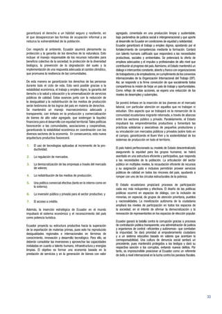33
garantizará el derecho a un hábitat seguro y resiliente, en
el que desaparezcan las formas de ocupación informal y se
reduzca la vulnerabilidad de la población.
Con respecto al ambiente, Ecuador asumirá plenamente su
protección y la garantía de los derechos de la naturaleza. Esto
incluye: el manejo responsable de los recursos naturales para
beneficio colectivo de la sociedad, la protección de la diversidad
biológica, la prevención de la degradación del suelo y la
implementación de una respuesta adecuada al cambio climático,
que promueva la resiliencia de las comunidades.
De esta manera se garantizarán los derechos de las personas
durante todo el ciclo de vida. Esto será posible gracias a la
estabilidad económica, el trabajo y empleo digno, la garantía del
derecho a la salud y educación y la universalización de servicios
públicos de calidad. Estos avances junto con la reducción de
la desigualdad y la redistribución de los medios de producción
serán testimonio de los logros del país en materia de derechos.
Se mantendrá un manejo macroeconómico adecuado y
transparente, con énfasis en la producción y comercialización
de bienes de alto valor agregado, que sostengan la liquidez
financiera para el desarrollo con equidad territorial.Tales políticas
favorecerán a las comunidades, asociaciones y cooperativas,
garantizando la estabilidad económica en coordinación con los
diversos sectores de la economía. En consecuencia, esta nueva
arquitectura productiva favorecerá:
1.	 El uso de tecnologías aplicadas al incremento de la pro-
ductividad;
2.	 La regulación de mercados;
3.	 La democratización de las empresas a través del mercado
de valores;
4.	 La redistribución de los medios de producción;
5.	 Una política comercial efectiva (tanto en lo interno como en
lo externo);
6.	 La inversión pública y privada para el sector productivo; y
7.	 El acceso a crédito.
Además, la inserción estratégica de Ecuador en el mundo
impulsará el sistema económico y el reconocimiento del país
como potencia turística.
Ecuador proyecta su estructura productiva hacia la superación
de la exportación de materias primas, pues esto ha reproducido
desigualdades regionales e internacionales en términos de
conocimiento, innovación y desarrollo tecnológico. Para ello, se
deberán consolidar las inversiones y aprovechar las capacidades
instaladas en cuanto a talento humano, infraestructura y energías
limpias. El objetivo es formar una economía basada en la
prestación de servicios y en la generación de bienes con valor
agregado, cimentada en una producción limpia y sustentable,
bajo parámetros de justicia social e intergeneracional y que aporte
al desarrollo de Ecuador en condiciones de equidad y solidaridad.
Ecuador garantizará el trabajo y empleo dignos, apostando por el
fortalecimiento de competencias mediante la formación. Contará
con talento humano calificado que responderá a las necesidades
productivas, sociales y ambientales. Se potenciará la oferta de
empleos adecuados y el impulso a profesionales de alto nivel que
contribuirán al progreso del país.Asimismo, el Estado mantendrá un
diálogo e intercambio constante,abierto y franco con organizaciones
detrabajadoresydeempleadores,encumplimientodelosconvenios
internacionales de la Organización Internacional del Trabajo (OIT).
Así, se responde a la firme convicción de que socialmente todos
compartimos la misión de forjar un país de trabajo y oportunidades.
Como reflejo de estas acciones, se espera una reducción de los
niveles de desempleo y subempleo.
Se pondrá énfasis en la inserción de los jóvenes en el mercado
laboral, con particular atención en aquellos que no trabajan ni
estudian. Otro aspecto que se trabajará es la reinserción de la
comunidad ecuatoriana migrante retornada, a través de alianzas
entre los sectores público y privado. Paralelamente, el Estado
impulsará los emprendimientos productivos y fomentará las
prácticas solidarias y asociativas de pequeños productores y
su vinculación con mercados públicos y privados (sobre todo en
el campo), garantizando el Buen Vivir y la sostenibilidad de los
sistemas de producción en todo el territorio.
El país habrá perfeccionado su modelo de Estado descentralizado
asegurando la equidad para los grupos humanos; se habrá
asentado en una estructura eficiente y participativa, que responda
a las necesidades de la población. La articulación del sector
público en múltiples niveles, la recaudación eficiente de recursos
y su asignación justa e inclusiva permitirán proveer servicios
públicos de calidad en todos los rincones del país, ayudando a
romper con uno de los círculos estructurales de la pobreza.
El Estado ecuatoriano propiciará procesos de participación
cada vez más incluyentes y efectivos. El diseño de las políticas
públicas ocurrirá en espacios de diálogo, con la inclusión de
minorías, en especial, de grupos de atención prioritaria, pueblos
y nacionalidades. La movilización autónoma de la ciudadanía
ampliará los niveles de participación en todos los espacios de
la sociedad; en el intento de afirmar la democratización y la
renovación de representantes en los espacios de elección popular.
Ecuador ganará la batalla contra la corrupción gracias a procesos
de contratación pública transparente, una administración de justicia
y organismos de control –eficientes y autónomos– que combatan
la impunidad. Se dará prioridad al empoderamiento ciudadano
y a un sistema educativo basado en valores que acentúen la
corresponsabilidad. Una cultura de denuncia social sentará un
precedente, pues mantendrá protegidos a los testigos y dará su
respectiva sanción a los corruptos, evitando nuevos delitos. Por
tanto, es imprescindible posicionar al Ecuador como un referente
de éxito a nivel internacional en la lucha contra los paraísos fiscales.
 