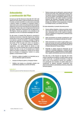 36
Plan Nacional de Desarrollo 2017-2021-Toda una Vida
Antecedentes
y construcción del Plan
Se buscó que este Plan Nacional de Desarrollo 2017-2021 esté
alejado de la visión estática y rígida de la planificación tradicional.
En cambio,se intentó convertirlo en un instrumento comprensible
y dinámico, dirigido a la ciudadanía. Es importante recalcar, a
razón de esto, que se contó con la participación tanto de expertos
académicos como con la de varias agencias de la Organización de
las Nacionales Unidas, tales como la Organización Internacional
del Trabajo, Organización Internacional para las Migraciones y
ONU Mujeres, mismas que aportaron en los contenidos de las
propuestas, así como en el desarrollo metodológico del mismo.
De esta manera, el presente Plan Nacional ha reconocido la
importancia de promover el desarrollo integral de los individuos
durante todo el ciclo de vida, de implementar el enfoque basado
en el ejercicio y garantía de derechos y consolidar el Régimen
del Buen Vivir (plasmado en la Constitución de Montecristi). En
este sentido, el Plan ha puesto como centro a la naturaleza y
a las personas –en sus distintas expresiones colectivas y
organizativas–, como sujetos titulares de derecho; en este
carácter, son la primera prioridad para el proceso de desarrollo
nacional. Para esto, a su vez, se ha propuesto que el sistema
estatal sea portador de obligaciones y garante de los mismos,
bajo los principios de transparencia, rendición de cuentas,
igualdad y no discriminación. El Plan:
•	 Reconoce y celebra la igualdad en la diversidad que po-
seen los diferentes sujetos de derechos.
•	 Incorpora el enfoque de género y el lenguaje inclusivo.
•	 Visibiliza a las mujeres en su diversidad y atiende a las
problemáticas específicas y acciones afirmativas.
•	 Plantea acciones para la reafirmación y ejercicio pleno de
derechos de los niños, niñas, adolescentes, jóvenes y adul-
tos mayores, personas con discapacidad y sus familias; así
como de los pueblos y nacionalidades indígenas, del pue-
blo afroecuatoriano y del pueblo montubio, de personas
lesbianas, gay, bisexuales, transexuales, travestis, trans-
género, intersexuales y queer (LGBTTTIQ), de las personas
privadas de su libertad y de las poblaciones en situación
de movilidad humana y sus familias, entre otros.
Con estos antecedentes, el presente documento procura:
1)	 Generar políticas integrales y metas que permitan monito-
rear el cierre de brechas y el ejercicio pleno de los dere-
chos –entendiendo como un reto a superar la incorpora-
ción de la ciudadanía en el seguimiento y evaluación de las
políticas públicas.
2)	 Definir herramientas que permitan la planificación y ges-
tión territorial con una asignación adecuada de recursos.
3)	 Definir lineamientos que orienten el gasto público y la in-
versión de recursos, así como la coordinación del Sistema
Nacional Descentralizado de Planificación Participativa con
el Sistema Nacional de Finanzas Públicas.
4)	 Desarrollar un sistema nacional de información que dé
cuenta de la diversidad poblacional y territorial del país,
aportando oportuna y pertinentemente con fuentes estadís-
ticas y registros administrativos para la toma de decisiones.
Para tales fines, el Plan Nacional de Desarrollo 2017–2021
propone el abordaje de los objetivos y la política pública nacional
a partir de tres ejes: 1) la garantía de derechos a lo largo del
ciclo de vida, 2) una economía al servicio de la sociedad, y
3) la participación de la sociedad y la gestión estatal para el
cumplimiento de objetivos nacionales; considerando como
pilares fundamentales la sustentabilidad ambiental y el desarrollo
territorial equitativo.
Gráfico No. 2.
Estructura general del Plan Nacional de Desarrollo
Fuente y Elaboración: Senplades.
 