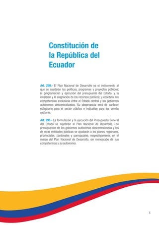 5
Art. 280.- El Plan Nacional de Desarrollo es el instrumento al
que se sujetarán las políticas, programas y proyectos públicos;
la programación y ejecución del presupuesto del Estado; y la
inversión y la asignación de los recursos públicos; y coordinar las
competencias exclusivas entre el Estado central y los gobiernos
autónomos descentralizados. Su observancia será de carácter
obligatorio para el sector público e indicativo para los demás
sectores.
Art. 293.- La formulación y la ejecución del Presupuesto General
del Estado se sujetarán al Plan Nacional de Desarrollo. Los
presupuestos de los gobiernos autónomos descentralizados y los
de otras entidades públicas se ajustarán a los planes regionales,
provinciales, cantonales y parroquiales, respectivamente, en el
marco del Plan Nacional de Desarrollo, sin menoscabo de sus
competencias y su autonomía.
Constitución de
la República del
Ecuador
 