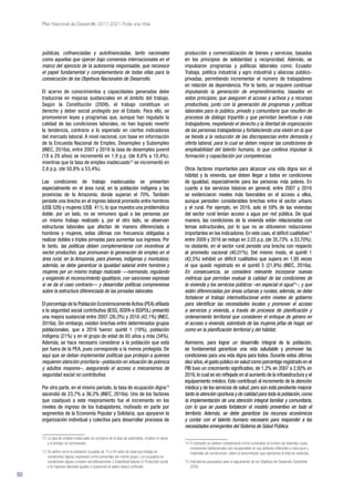 50
Plan Nacional de Desarrollo 2017-2021-Toda una Vida
públicas, cofinanciadas y autofinanciadas, tanto nacionales
como aquellas que operan bajo convenios internacionales en el
marco del ejercicio de la autonomía responsable, que reconoce
el papel fundamental y complementario de todas ellas para la
consecución de los Objetivos Nacionales de Desarrollo.
El acervo de conocimientos y capacidades generadas debe
traducirse en mejoras sustanciales en el ámbito del trabajo.
Según la Constitución (2008), el trabajo constituye un
derecho y deber social protegido por el Estado. Para ello, se
promovieron leyes y programas que, aunque han regulado la
calidad de las condiciones laborales, no han logrado revertir
la tendencia, contrario a lo esperado en ciertos indicadores
del mercado laboral. A nivel nacional, con base en información
de la Encuesta Nacional de Empleo, Desempleo y Subempleo
(INEC, 2016a), entre 2007 y 2016 la tasa de desempleo juvenil
(18 a 29 años) se incrementó en 1,9 p.p. (de 8,6% a 10,4%);
mientras que la tasa de empleo inadecuado12
se incrementó en
2,6 p.p. (de 50,8% a 53,4%).
Las condiciones de trabajo inadecuadas se presentan
especialmente en el área rural, en la población indígena y las
provincias de la Amazonía, donde superan el 70%. También
persiste una brecha en el ingreso laboral promedio entre hombres
(US$ 526) y mujeres (US$ 411), lo que muestra una problemática
doble: por un lado, no se remunera igual a las personas por
un mismo trabajo realizado y, por el otro lado, se observan
estructuras laborales que afectan de manera diferenciada a
hombres y mujeres, estas últimas con frecuencia obligadas a
realizar dobles o triples jornadas para aumentar sus ingresos. Por
lo tanto, las políticas deben complementarse con incentivos al
sector productivo, que promuevan la generación de empleo en el
área rural, en la Amazonía, para jóvenes, indígenas y montubios;
además, se debe garantizar la igualdad salarial entre hombres y
mujeres por un mismo trabajo realizado —normando, regulando
y exigiendo el reconocimiento igualitario, con sanciones expresas
si se da el caso contrario— y desarrollar políticas comprensivas
sobre la estructura diferenciada de las jornadas laborales.
El porcentaje de la Población EconómicamenteActiva (PEA) afiliada
a la seguridad social contributiva (IESS, ISSFA e ISSPOL) presentó
una mejora sustancial entre 2007 (26,3%) y 2016 (42,1%) (INEC,
2016a). Sin embargo, existen brechas entre determinados grupos
poblacionales, que a 2016 fueron: quintil 1 (18%), población
indígena (21%) y en el grupo de edad de 65 años y más (34%).
Además, se hace necesario considerar a la población que está
por fuera de la PEA, pues corresponde a la menos protegida. De
aquí que se deban implementar políticas que protejan a quienes
requieren atención prioritaria –población en situación de pobreza
y adultos mayores–, asegurando el acceso a mecanismos de
seguridad social no contributiva.
Por otra parte, en el mismo período, la tasa de ocupación digna13
ascendió de 23,7% a 36,2% (INEC, 2016a). Uno de los factores
que coadyuvó a este mejoramiento fue el incremento en los
niveles de ingreso de los trabajadores, motivado en parte por
segmentos de la Economía Popular y Solidaria, que apoyaron la
organización individual y colectiva para desarrollar procesos de
12 	La tasa de empleo inadecuado se compone de la tasa de subempleo, empleo no pleno
y el empleo no remunerado.
13	Se define como la población ocupada de 15 a 64 años de edad que trabaja en
condiciones dignas, expresado como porcentaje del mismo grupo. Los ocupados en
condiciones dignas cumplen simultáneamente: i) Estabilidad laboral; ii) Protección social
e iii) Ingresos laborales iguales o superiores al salario básico unificado.
producción y comercialización de bienes y servicios, basados
en los principios de solidaridad y reciprocidad. Además, se
impulsaron programas y políticas laborales como: Ecuador
Trabaja, política industrial y agro industrial y alianzas público-
privadas, permitiendo incrementar el número de trabajadores
en relación de dependencia. Por lo tanto, se requiere continuar
impulsando la generación de emprendimientos, basados en
estos principios, que aseguren el acceso a activos y a recursos
productivos, junto con la generación de programas y políticas
laborales para lo público, privado y comunitario que resulten de
procesos de diálogo tripartito y que permitan beneficiar a más
trabajadores, respetando el derecho y la libertad de organización
de las personas trabajadoras y fortaleciendo una visión en la que
se tienda a la reducción de las discrepancias entre demanda y
oferta laboral, para lo cual se deben mejorar las condiciones de
empleabilidad del talento humano, lo que conlleva impulsar la
formación y capacitación por competencias.
Otros factores importantes para alcanzar una vida digna son el
hábitat y la vivienda, que deben llegar a todos en condiciones
de igualdad, especialmente para las personas más pobres. En
cuanto a los servicios básicos en general, entre 2007 y 2016
se evidenciaron niveles más favorables en el acceso a ellos,
aunque persisten considerables brechas entre el sector urbano
y el rural. Por ejemplo, en 2016, solo el 59% de las viviendas
del sector rural tenían acceso a agua por red pública. De igual
manera, las condiciones de la vivienda están relacionadas con
temas estructurales, por lo que no se obtuvieron reducciones
importantes en los indicadores. En este caso, el déficit cualitativo14
entre 2009 y 2016 se redujo en 2,03 p.p. (de 35,73% a 33,70%);
no obstante, en el sector rural persiste una brecha con respecto
al promedio nacional (40,01%). Del mismo modo, el quintil 1
(42,5%) exhibió un déficit cualitativo que supera en 1,95 veces
el que quedó registrado en el quintil 5 (21,8%) (INEC, 2016a).
En consecuencia, se considera relevante incorporar nuevas
métricas que permitan evaluar la calidad de las condiciones de
la vivienda y los servicios públicos –en especial el agua15
–, y que
estén diferenciadas por áreas urbanas y rurales; además, se debe
fortalecer el trabajo interinstitucional entre niveles de gobierno
para identificar las necesidades locales y promover el acceso
a servicios y vivienda, a través de procesos de planificación y
ordenamiento territorial que consideren el enfoque de género en
el acceso a vivienda, sobretodo de las mujeres jefas de hogar, así
como en la planificación territorial y del hábitat.
Asimismo, para lograr un desarrollo integral de la población,
es fundamental garantizar una vida saludable y promover las
condiciones para una vida digna para todos. Durante estos últimos
diez años,el gasto público en salud como porcentaje registrado en el
PIB tuvo un crecimiento significativo, de 1,2% en 2007 a 2,92% en
2016,lo cual se vio reflejado en el aumento de la infraestructura y el
equipamiento médico. Esto contribuyó al incremento de la atención
médica y de los servicios de salud, pero aún está pendiente mejorar
tanto la atención oportuna y de calidad para toda la población,como
la implementación de una atención integral familiar y comunitaria,
con lo que se pueda fortalecer el modelo preventivo en todo el
territorio. Además, se debe garantizar los recursos económicos
y contar con el talento humano necesario para responder a las
necesidades emergentes del Sistema de Salud Pública.
14 	El indicador se obtiene considerando como numerador al número de viviendas cuyas
condiciones habitacionales son recuperables en sus atributos referentes a estructura y
materiales de construcción, sobre el denominador que representa el total de viviendas.
15 	Indicadores propuestos para el seguimiento de los Objetivos de Desarrollo Sostenible
(ODS).
 