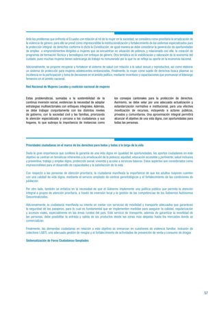 57
Ante los problemas que enfrenta el Ecuador con relación al rol de la mujer en la sociedad; se considera como prioritaria la erradicación de
la violencia de género, para ello se prevé como imprescindible la institucionalización y fortalecimiento de los sistemas especializados para
la protección integral de derechos conforme lo dicta la Constitución; de igual manera se debe considerar la generación de oportunidades
de empleo o emprendimientos dirigidos a mujeres que se encuentran en situación de pobreza, y relacionado con ello, la creación de
programas de formación técnica y tecnológica con enfoque de género. Otra temática es la visibilización y valoración de la economía del
cuidado, pues muchas mujeres tienen sobrecarga de trabajo no remunerado por lo que no se refleja su aporte en la economía nacional.
Adicionalmente, se propone recuperar y fortalecer el sistema de salud con relación a la salud sexual y reproductiva, así como elaborar
un sistema de protección para mujeres adolescentes embarazadas. Finalmente, la mujer como sujeto de derechos busca plasmar su
incidencia en la participación y toma de decisiones en el ámbito político, mediante incentivos y capacitaciones que promuevan el liderazgo
femenino en el ámbito nacional.
Red Nacional de Mujeres Locales y coalición nacional de mujeres
Estas problemáticas, sumadas a la sostenibilidad de la
continua inversión social, evidencian la necesidad de adoptar
estrategias multisectoriales con enfoques integrales. Además,
se debe trabajar conjuntamente con los distintos niveles
de gobierno, con la sociedad civil y las familias, priorizando
la atención especializada y cercana a los ciudadanos y sus
hogares, lo que subraya la importancia de instancias como
los consejos cantonales para la protección de derechos.
Asimismo, se debe velar por una adecuada actualización y
estandarización normativa e institucional, para una efectiva
movilización de recursos, incluyendo a actores públicos,
privados y comunitarios. Una aproximación integral permitirá
alcanzar el objetivo de una vida digna, con oportunidades para
todas las personas.
Prioridades ciudadanas en el marco de los derechos para todos y todas a lo largo de la vida
Dada la gran importancia que conlleva la garantía de una vida digna en igualdad de oportunidades, los aportes ciudadanos en este
objetivo se centran en temáticas inherentes a la erradicación de la pobreza, equidad, educación accesible y pertinente, salud inclusiva
y preventiva, trabajo y empleo digno, protección social, vivienda y acceso a servicios básicos. Estos aspectos son considerados como
imprescindibles para el desarrollo de capacidades y la satisfacción de la vida.
Con respecto a las personas de atención prioritaria, la ciudadanía manifiesta la importancia de que los adultos mayores cuenten
con una calidad de vida digna, mediante el servicio ampliado de centros gerontológicos y el fortalecimiento de las condiciones de
jubilación.
Por otro lado, también se enfatiza en la necesidad de que el Gobierno implemente una política pública que permita la atención
integral a grupos de atención prioritaria, a través de inversión local y la gestión de las competencias de los Gobiernos Autónomos
Descentralizados.
Adicionalmente, la ciudadanía manifiesta su interés en contar con servicios de movilidad y transporte adecuados que garanticen
la seguridad de los pasajeros, para lo cual es fundamental que se implementen medidas para asegurar la calidad, regularización
y accesos viales, especialmente en las áreas rurales del país. Este servicio de transporte, además de garantizar la movilidad de
las personas, debe posibilitar la entrada y salida de los productos desde las zonas más alejadas hasta los mercados donde se
comercializan.
Finalmente, las demandas ciudadanas en relación a este objetivo se enmarcan en cuestiones de violencia familiar, inclusión de
colectivos LGBTI, una adecuada gestión de riesgos y el fortalecimiento de actividades de prevención de venta y consumo de drogas
Sistematización de Foros Ciudadanos-Senplades
 