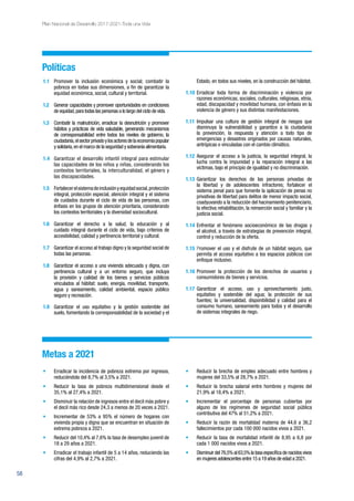 58
Plan Nacional de Desarrollo 2017-2021-Toda una Vida
Metas a 2021
•	 Erradicar la incidencia de pobreza extrema por ingresos,
reduciéndola del 8,7% al 3,5% a 2021.
•	 Reducir la tasa de pobreza multidimensional desde el
35,1% al 27,4% a 2021.
•	 Disminuir la relación de ingresos entre el decil más pobre y
el decil más rico desde 24,3 a menos de 20 veces a 2021.
•	 Incrementar de 53% a 95% el número de hogares con
vivienda propia y digna que se encuentran en situación de
extrema pobreza a 2021.
•	 Reducir del 10,4% al 7,6% la tasa de desempleo juvenil de
18 a 29 años a 2021.
•	 Erradicar el trabajo infantil de 5 a 14 años, reduciendo las
cifras del 4,9% al 2,7% a 2021.
•	 Reducir la brecha de empleo adecuado entre hombres y
mujeres del 33,5% al 28,7% a 2021.
•	 Reducir la brecha salarial entre hombres y mujeres del
21,9% al 18,4% a 2021.
•	 Incrementar el porcentaje de personas cubiertas por
alguno de los regímenes de seguridad social pública
contributiva del 47% al 51,2% a 2021.
•	 Reducir la razón de mortalidad materna de 44,6 a 36,2
fallecimientos por cada 100 000 nacidos vivos a 2021.
•	 Reducir la tasa de mortalidad infantil de 8,95 a 6,8 por
cada 1 000 nacidos vivos a 2021.
•	 Disminuirdel76,5%al63,5%latasaespecíficadenacidosvivos
en mujeres adolescentes entre 15 a 19 años de edad a 2021.
Políticas
1.1	 Promover la inclusión económica y social; combatir la
pobreza en todas sus dimensiones, a fin de garantizar la
equidad económica, social, cultural y territorial.
1.2	 Generar capacidades y promover oportunidades en condiciones
de equidad,para todas las personas a lo largo del ciclo de vida.
1.3	 Combatir la malnutrición, erradicar la desnutrición y promover
hábitos y prácticas de vida saludable, generando mecanismos
de corresponsabilidad entre todos los niveles de gobierno, la
ciudadanía,elsectorprivadoylosactoresdelaeconomíapopular
y solidaria,en el marco de la seguridad y soberanía alimentaria.
1.4	 Garantizar el desarrollo infantil integral para estimular
las capacidades de los niños y niñas, considerando los
contextos territoriales, la interculturalidad, el género y
las discapacidades.
1.5	 Fortalecerelsistemadeinclusiónyequidadsocial,protección
integral, protección especial, atención integral y el sistema
de cuidados durante el ciclo de vida de las personas, con
énfasis en los grupos de atención prioritaria, considerando
los contextos territoriales y la diversidad sociocultural.
1.6	 Garantizar el derecho a la salud, la educación y al
cuidado integral durante el ciclo de vida, bajo criterios de
accesibilidad, calidad y pertinencia territorial y cultural.
1.7	 Garantizar el acceso al trabajo digno y la seguridad social de
todas las personas.
1.8	 Garantizar el acceso a una vivienda adecuada y digna, con
pertinencia cultural y a un entorno seguro, que incluya
la provisión y calidad de los bienes y servicios públicos
vinculados al hábitat: suelo, energía, movilidad, transporte,
agua y saneamiento, calidad ambiental, espacio público
seguro y recreación.
1.9	 Garantizar el uso equitativo y la gestión sostenible del
suelo, fomentando la corresponsabilidad de la sociedad y el
Estado, en todos sus niveles, en la construcción del hábitat.
1.10	Erradicar toda forma de discriminación y violencia por
razones económicas, sociales, culturales, religiosas, etnia,
edad, discapacidad y movilidad humana, con énfasis en la
violencia de género y sus distintas manifestaciones.
1.11	Impulsar una cultura de gestión integral de riesgos que
disminuya la vulnerabilidad y garantice a la ciudadanía
la prevención, la respuesta y atención a todo tipo de
emergencias y desastres originados por causas naturales,
antrópicas o vinculadas con el cambio climático.
1.12	Asegurar el acceso a la justicia, la seguridad integral, la
lucha contra la impunidad y la reparación integral a las
víctimas, bajo el principio de igualdad y no discriminación.
1.13	Garantizar los derechos de las personas privadas de
la libertad y de adolescentes infractores; fortalecer el
sistema penal para que fomente la aplicación de penas no
privativas de libertad para delitos de menor impacto social,
coadyuvando a la reducción del hacinamiento penitenciario,
la efectiva rehabilitación, la reinserción social y familiar y la
justicia social.
1.14	Enfrentar el fenómeno socioeconómico de las drogas y
el alcohol, a través de estrategias de prevención integral,
control y reducción de la oferta.
1.15	Promover el uso y el disfrute de un hábitat seguro, que
permita el acceso equitativo a los espacios públicos con
enfoque inclusivo.
1.16	Promover la protección de los derechos de usuarios y
consumidores de bienes y servicios.
1.17	Garantizar el acceso, uso y aprovechamiento justo,
equitativo y sostenible del agua; la protección de sus
fuentes; la universalidad, disponibilidad y calidad para el
consumo humano, saneamiento para todos y el desarrollo
de sistemas integrales de riego.
 